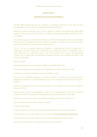 EL PODER DE LA CONCIENCIA de NEVILLE GODDARD
31
CAPITULO 17
TODAS LAS COSAS SON POSIBLES
ES DE GRAN significancia que la verdad de los principios resaltados en este libro, ha sido
comprobada una y otra vez por las experiencias personales del Autor.
Durante los últimos veinticinco años, él los ha aplicado y probado exitosamente en innumerables
instancias. Todo éxito que él ha alcanzado, se lo atribuye a una inquebrantable asunción de su deseo
ya cumplido.
Él confiaba en que, por estas asunciones fijadas, sus deseos estaban predestinados a ser cumplidos.
Una y otra vez, el asumió el sentimiento del deseo cumplido y continuó en su asunción hasta que
aquello que él deseaba se había realizado completamente.
Vive tu vida en un espíritu sublime de confianza y determinación; olvida las apariencias y
condiciones, de hecho, olvida toda evidencia de tus sentidos que niegan el cumplimiento de tu
deseo. Descansa en la asunción de que ya eres lo que quieres ser, ya que en esa determinada
asunción, tú y tu Infinito Ser son fusionados en unidad creativa, y con tu Infinito Ser (Dios) todas
las cosas son posibles.
Dios nunca falla.
Nadie puede detener su mano, ni decirle: “¿Qué has hecho?” Daniel 4:35
A través del dominio de tus asunciones, eres verdaderamente capaz de dominar tu vida.
Es así como se asciende en la vida, es así como el ideal se realiza.
La clave para el verdadero propósito de la vida es rendirse a tu ideal con tal conciencia de su
realidad que comienzas a vivir la vida del ideal y ya no vives tu propia vida como era antes de que te
rindieras.
Él llama a las cosas que no se ven, como si existieran. Y las cosas que no se veían se ven. [Aprox.,
Romanos 4:17] 29
Cada asunción tiene su correspondiente mundo. Si eres verdaderamente observador, notarás el
poder de tus asunciones cambiando circunstancias que aparentan totalmente inmutables.
Tú, por tus asunciones conscientes, determinas la naturaleza del mundo en el que vives.
Ignora el estado presente y asume el deseo cumplido.
Clámalo, él responderá.
La ley de asunción es el medio por el cual el cumplimiento de tus deseos puede realizarse.
En cada momento de tu vida, consciente o inconsciente, estas asumiendo un sentimiento.
No puedes evitar asumir un sentimiento tanto como no puedes evitar comer o tomar.
Todo lo que puedes hacer es controlar la naturaleza de tus asunciones.
 