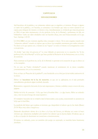 EL PODER DE LA CONCIENCIA de NEVILLE GODDARD
33
CAPITULO 18
SED HACEDORES
Sed hacedores de la palabra y no solamente oidores que se engañan a sí mismos. Porque si alguno
es oidor de la palabra, y no hacedor, es semejante a un hombre que mira su rostro natural en un
espejo; pues después de mirarse a sí mismo e irse, inmediatamente se olvida de qué clase de persona
es. Pero el que mira atentamente a la ley perfecta, la ley de la libertad, y permanece en ella, no
habiéndose vuelto un oidor olvidadizo sino un hacedor eficaz, éste será bienaventurado en lo que
hace. Santiago 1:22-25
LA PALABRA en este versículo significa idea, concepto o deseo. Tú te auto-engañas cuando eres
“solamente oidores” cuando tú esperas que tu deseo sea cumplido meramente por andar soñando.
Tu deseo es lo que quieres ser, y mirarte en un “espejo” es verte a ti mismo en la imaginación como
a esa persona.
Al olvidar “qué clase de persona es” tu estas fallando en perseverar en tu asunción. La “la ley
perfecta, la ley de la libertad” es la ley que hace posible la liberación de las limitaciones, eso es, la ley
de asunción.
Para continuar en la perfecta ley, la ley de la libertad, es persistir en la asunción de que tu deseo ya
se ha cumplido.
Tú no eres un “oidor olvidadizo” cuando mantienes el sentimiento de tu deseo cumplido
constantemente vivo en tu conciencia.
Esto, te hace un “hacedor de la palabra” y eres bendecido en tu obra por la inevitable realización de
tu deseo.
Deben ser hacedores de la ley de asunción, ya que sin su aplicación, ni el más profundo
entendimiento producirá algún resultado deseado.
Reiteración y repetición frecuente de las más importantes y básicas verdades corren a través de estas
páginas.
Hablar de la ley de asunción – la ley que hará al hombre libre – es algo bueno. Debe ser aclarado
una y otra vez aun al riesgo de sonar repetitivo.
El verdadero buscador de la verdad le dará la bienvenida a esta ayuda, concentrando su atención en
la ley que lo hará libre.
La parábola del Señor que condena al sirviente que desperdició el talento que le fue dado [Mateo
25:14-30] es muy clara e inequívoca.
Habiendo descubierto dentro de ti la llave a la Casa del Tesoro, tú deberías ser como el buen
sirviente que sabiamente multiplicó por muchos los talentos que le fueron dados. El talento que se
te dio es el poder de determinar tus asunciones conscientemente.
El talento no utilizado, como un miembro del cuerpo no ejercitado, se marchita hasta finalmente
atrofiarse.
 