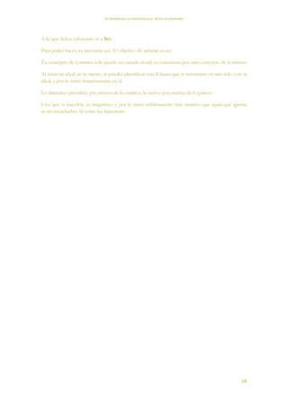 EL PODER DE LA CONCIENCIA de NEVILLE GODDARD
34
A lo que debes esforzarte es a Ser.
Para poder hacer, es necesario ser. El objetivo de anhelar es ser.
Tu concepto de ti mismo solo puede ser sacado desde tu conciencia por otro concepto de ti mismo.
Al crear un ideal en tu mente, te puedes identificar con él hasta que te conviertas en uno solo con tu
ideal, y por lo tanto transformarte en él.
Lo dinámico prevalece por encima de lo estático; lo activo por encima de lo pasivo.
Uno que es hacedor, es magnético y por lo tanto infinitamente más creativo que aquel que apenas
es un escuchador. Sé entre los hacedores.
 