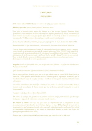 EL PODER DE LA CONCIENCIA de NEVILLE GODDARD
35
CAPITULO 19
ESENCIALES
LOS puntos ESCENCIALES en el uso exitoso de la ley de asunción son estos:
Primero que todo, anhelar; añorar; intenso, flameante deseo.
Con todo tu corazón debes querer ser distinto a lo que ya eres. Intenso, flameante deseo
[combinado con la intención de hacer lo bueno] es el impulso primero de la acción, el comienzo de
toda aventura exitosa. En cada gran pasión [que obtiene su objetivo], el deseo es concentrado [e
intencionado. Tú debes primero desear y luego tener la intención de lograrlo.]
Como el ciervo anhela las corrientes de agua, así suspira por ti, oh Dios, el alma mía. Salmos 42:1
Bienaventurados los que tienen hambre y sed de justicia, pues ellos serán saciados. Mateo 5:6
Aquí, el alma es interpretada como la suma de todo aquello que tú crees, piensas, sientes, y aceptas
como verdad; en otras palabras, tu estado de conciencia presente, Dios, YO SOY (es el poder de la
conciencia), es la fuente y cumplimiento de todo deseo [entendido psicológicamente, Yo Soy una
infinita serie de niveles de conciencia y Yo Soy el Yo Soy acorde a donde Yo estoy en esos niveles].
Este versículo describe como tu nivel de conciencia presente desea trascenderse a sí mismo.
Justicia es la conciencia de ya ser lo que deseas ser.
Segundo, cultiva la inmovilidad física, una incapacidad física parecida a lo que Keats describe en su
“Oda a un Ruiseñor”
[Me] aqueja un soñoliento torpor a mis sentidos, cual si hubiera bebido cicuta.
Es un estado próximo al sueño, pero uno en el que todavía estas en control de la dirección de tu
atención. Debes aprender a inducir este estado a voluntad, pero la experiencia me enseñó que es
más fácil inducirlo luego de una gran comida, o cuando te levantas por la mañana sintiéndote reacio
a levantarte.
Así estarás naturalmente más dispuesto a entrar en este estado. El valor de la inmovilidad física se
muestra en la acumulación de fuerza mental que trae la absoluta quietud. Incrementa tu poder e
concentración.
Aquiétate y sabed que Yo soy Dios [Salmos 46:10]
De hecho, las energías más grandiosas de la mente raramente surgen, salvo cuando que el cuerpo
está quieto y la puerta de los sentidos cerrada al mundo objetivo.
La tercera y última cosa que hay que hacer es experimentar en tu imaginación lo que
experimentarías en la realidad si ya se hubiese logrado tu meta [Debes lograrlo primero en tu
imaginación, ya que la imaginación es la única puerta a la realidad de aquello que buscas. Pero utiliza
tu imaginación magistralmente y no como un observador mirando al final, sino como un
participante pensando desde el final.]
Imagina que ya posees una cualidad o algo que deseas que hasta ahora no ha sido tuyo.
 