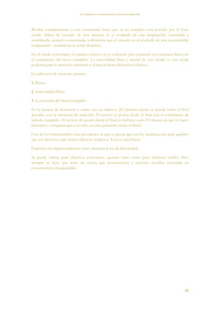 EL PODER DE LA CONCIENCIA de NEVILLE GODDARD
36
Ríndete completamente a este sentimiento hasta que tu ser completo este poseído por él. Este
estado difiere de ensueño de esta manera: es el resultado de una imaginación controlada y
estabilizada, atención concentrada, a diferencia que el ensueño es el resultado de una incontrolable
imaginación - usualmente es soñar despierto.
En el estado controlado, el mínimo esfuerzo ya es suficiente para mantener tu conciencia llena con
el sentimiento del deseo cumplido. La inmovilidad física y mental de este estado es una ayuda
poderosa para la atención voluntaria y el mayor factor del menor esfuerzo.
La aplicación de estos tres puntos:
1. Deseo
2. Inmovilidad Física
3. La asunción del deseo cumplido.
Es la manera de fusionarte o unirte con tu objetivo. [El primero punto es pensar sobre el final
deseado, con la intención de realizarlo. El tercero es pensar desde el final con el sentimiento de
haberlo cumplido. El secreto de pensar desde el final es disfrutar serlo. El minuto en que lo haces
placentero e imaginas que ya lo eres, ya estás pensando desde el final.]
Uno de los malentendidos más prevalentes es que se piensa que esta ley funciona solo para aquellos
que son devotos o que tienen objetivos religiosos. Esto es una falacia.
Funciona tan impersonalmente cómo funciona la ley de electricidad.
Se puede utilizar para objetivos avariciosos, egoístas tanto como para objetivos nobles. Pero
siempre se tiene que tener en cuenta que pensamientos y acciones innobles resultarán en
consecuencias desagradables.
 