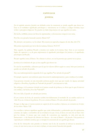 EL PODER DE LA CONCIENCIA de NEVILLE GODDARD
37
CAPITULO 20
JUSTICIA
En el capítulo anterior, Justicia era definida como la conciencia ya siendo aquello que desea ser.
Este es el verdadero significado psicológico y obviamente no se refiere a códigos morales, leyes
civiles o preceptos religiosos. No puedes no darle importancia a lo que significa ser justo.
De hecho, la Biblia entera está llena de reprimendas y exhortaciones respecto este tema.
Pon fin a tus pecados haciendo justicia. Daniel 4:27
Me aferraré a mi justicia y no la soltaré. Mi corazón no reprocha ninguno de mis días. Job 27:6
Mi justicia responderá por mí el día de mañana. Génesis 30:33 33
Muy seguido, las palabras Pecado y Justicia son usadas en la misma frase. Este es un contraste
lógico de opuestos y es de gran importancia el significado psicológico de Justicia y el significado
psicológico de Pecado.
Pecado significa errar al blanco. No obtener tu deseo, no ser la persona que quieres ser es pecar.
Justicia es la conciencia de que ya eres aquello que deseas ser.
Es una ley incambiable y educativa por la que los efectos deben seguir su causa. Solo por justicia tú
puedes ser salvado de pecado.
Hay una malinterpretación esparcida de lo que significa “ser salvado de pecado”.
El ejemplo siguiente será suficiente para demostrar la malinterpretación y para establecer la verdad.
Una persona viviendo en una miserable pobreza puede creer que por medio de alguna actividad
religiosa o filosófica, él podría ser “salvado de pecado” y así mejorar su vida.
Sin embargo, si él continua viviendo en el mismo estado de pobreza, es obvio que lo que él creía no
era verdad, y de hecho, él no fue “salvado”.
Por otro lado, él puede ser salvado por justicia.
El uso exitoso de la ley de asunción tendría inevitablemente el resultado de un cambio real en su
vida. Él ya no viviría en la pobreza. Él ya no erraría al blanco. Él sería salvado de pecado.
Porque os digo que si vuestra justicia no supera la de los escribas y fariseos, no entraréis en el reino
de los cielos. Mateo 5:20
Los escribas y fariseos significan aquellos que están influenciados y gobernados por las apariencias
externas, las reglas y costumbres de la sociedad en la que viven, el deseo en vano de ser bien visto
por los demás. A menos que este estado de conciencia sea superado, tu vida será una de
limitaciones – o de fracaso de obtener tus deseos – de errar al blanco – de pecado. Esta justicia es
superada por verdadera justicia, que es siempre la conciencia de ser aquello que deseas.
Uno de los obstáculos más grandes es intentar usar la ley de asunción al enfocar tu atención en
cosas, en una nueva casa, en un nuevo trabajo, en una cuenta bancaria más grande.
 