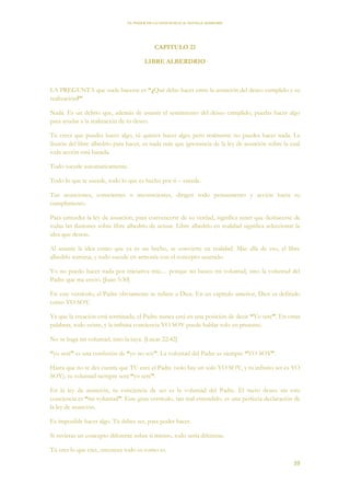 EL PODER DE LA CONCIENCIA de NEVILLE GODDARD
39
CAPITULO 21
LIBRE ALBERDRIO
LA PREGUNTA que suele hacerse es “¿Qué debo hacer entre la asunción del deseo cumplido y su
realización?”
Nada. Es un delirio que, además de asumir el sentimiento del deseo cumplido, puedas hacer algo
para ayudar a la realización de tu deseo.
Tú crees que puedes hacer algo, tú quieres hacer algo; pero realmente no puedes hacer nada. La
ilusión del libre albedrío para hacer, es nada más que ignorancia de la ley de asunción sobre la cual
toda acción está basada.
Todo sucede automáticamente.
Todo lo que te sucede, todo lo que es hecho por ti – sucede.
Tus asunciones, conscientes o inconscientes, dirigen todo pensamiento y acción hacia su
cumplimiento.
Para entender la ley de asunción, para convencerte de su verdad, significa tener que deshacerse de
todas las ilusiones sobre libre albedrío de actuar. Libre albedrío en realidad significa seleccionar la
idea que deseas.
Al asumir la idea como que ya es un hecho, se convierte en realidad. Más allá de eso, el libre
albedrío termina, y todo sucede en armonía con el concepto asumido.
Yo no puedo hacer nada por iniciativa mía… porque no busco mi voluntad, sino la voluntad del
Padre que me envió. [Juan 5:30]
En este versículo, el Padre obviamente se refiere a Dios. En un capitulo anterior, Dios es definido
como YO SOY.
Ya que la creación está terminada, el Padre nunca está en una posición de decir “Yo seré”. En otras
palabras, todo existe, y la infinita conciencia YO SOY puede hablar solo en presente.
No se haga mi voluntad, sino la tuya. [Lucas 22:42]
“yo seré” es una confesión de “yo no soy”. La voluntad del Padre es siempre “YO SOY”.
Hasta que no te des cuenta que TU eres el Padre (solo hay un solo YO SOY, y tu infinito ser es YO
SOY), tu voluntad siempre será “yo seré”.
En la ley de asunción, tu conciencia de ser es la voluntad del Padre. El mero deseo sin esta
conciencia es “mi voluntad”. Este gran versículo, tan mal entendido, es una perfecta declaración de
la ley de asunción.
Es imposible hacer algo. Tú debes ser, para poder hacer.
Si tuvieras un concepto diferente sobre ti mismo, todo sería diferente.
Tú eres lo que eres, entonces todo es como es.
 