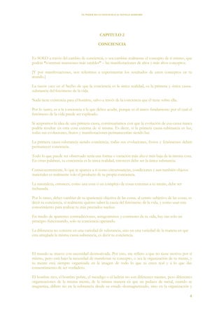 EL PODER DE LA CONCIENCIA de NEVILLE GODDARD
4
CAPITULO 2
CONCIENCIA
Es SOLO a través del cambio de conciencia, o sea cambiar realmente el concepto de ti mismo, que
podrás “construir mansiones más estables” – las manifestaciones de altos y más altos conceptos.
[Y por manifestaciones, nos referimos a experimentar los resultados de estos conceptos en tu
mundo.]
La razón yace en el hecho de que la conciencia es la única realidad, es la primera y única causa-
substancia del fenómeno de la vida.
Nada tiene existencia para el hombre, salvo a través de la conciencia que él tiene sobre ella.
Por lo tanto, es a la conciencia a la que debes acudir, porque es el único fundamento por el cual el
fenómeno de la vida puede ser explicado.
Si aceptamos la idea de una primera causa, continuaríamos con que la evolución de esa causa nunca
podría resultar en otra cosa externa de sí misma. Es decir, si la primera causa-substancia es luz,
todas sus evoluciones, frutos y manifestaciones permanecerían siendo luz.
La primera causa-substancia siendo conciencia, todas sus evoluciones, frutos y fenómenos deben
permanecer conciencia.
Todo lo que puede ser observado sería una forma o variación más alta o más baja de la misma cosa.
En otras palabras, tu conciencia es la única realidad, entonces debe ser la única substancia.
Consecuentemente, lo que te aparece a ti como circunstancias, condiciones y aun también objetos
materiales es realmente solo el producto de tu propia conciencia.
La naturaleza, entonces, como una cosa o un complejo de cosas externas a tu mente, debe ser
rechazada.
Por lo tanto, debes cambiar de tu apariencia objetiva de las cosas, al centro subjetivo de las cosas, es
decir tu conciencia, si realmente quieres saber la causa del fenómeno de la vida, y como usar este
conocimiento para realizar tu más preciados sueños.
En medio de aparentes contradicciones, antagonismos y contrastes de tu vida, hay tan solo un
principio funcionando, solo tu conciencia operando.
La diferencia no consiste en una variedad de substancia, sino en una variedad de la manera en que
esta arreglada la misma causa-substancia, es decir tu conciencia.
El mundo se mueve con necesidad desmotivada. Por esto, me refiero a que no tiene motivo por sí
mismo, pero está bajo la necesidad de manifestar tu concepto, o sea la organización de tu mente, y
tu mente está siempre organizada en la imagen de todo lo que tú crees real y a lo que das
consentimiento de ser verdadero.
El hombre rico, el hombre pobre, el mendigo o el ladrón no son diferentes mentes, pero diferentes
organizaciones de la misma mente, de la misma manera en que un pedazo de metal, cuando se
magnetiza, difiere no en la substancia desde su estado desmagnetizado, sino en la organización y
 