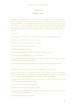 EL PODER DE LA CONCIENCIA de NEVILLE GODDARD
42
CAPITULO 22
PERSISTENCIA
También les dijo: Supongamos que uno de vosotros tiene un amigo, y va a él a medianoche y le
dice: “Amigo, préstame tres panes, porque un amigo mío ha llegado de viaje a mi casa, y no tengo
nada que ofrecerle”; y aquél, respondiendo desde adentro, le dice: “No me molestes; la puerta ya
está cerrada, y mis hijos y yo estamos acostados; no puedo levantarme para darte nada.” Os digo
que aunque no se levante a darle algo por ser su amigo, no obstante, por su importunidad se
levantará y le dará cuanto necesite. Y yo os digo: Pedid, y se os dará; buscad, y hallaréis; llamad, y se
os abrirá.
Lucas 11: 5-9
HAY tres personajes principales en estos versículos, y encontramos dos amigos mencionados.
El primer amigo es el estado deseado de conciencia.
El segundo amigo es el deseo buscando ser completado.
El tercero simboliza la totalidad, la terminación.
Los panes simbolizan la sustancia.
La puerta cerrada simboliza los sentidos que separan lo visto de lo invisible.
Los hijos acostados significan las ideas que están dormidas.
La incapacidad de poder levantarse significa que el estado deseado de conciencia no puede
levantarse hacia ti, tú debes levantarte hacia él.
La Importunidad significa persistencia demandante; algo así como un descarado atrevimiento.
Pedid, buscad, llamad, significan asumir la conciencia de tener ya lo que tú deseas.
Por lo tanto, las escrituras te dicen que debes persistir en elevarte hacia (asumir) la conciencia de tu
deseo ya cumplido. La promesa es definitiva en que si eres descarado en tu atrevimiento de asumir
que ya eres aquello que tus sentidos niegan, te será dado – tu deseo será obtenido.
La Biblia enseña la necesidad de persistir en muchas de sus historias. Cuando Jacob busco la
bendición del Ángel contra el que luchó, él dijo:
No te soltaré si no me bendices. [Génesis 32:26]
Cuando la Sunamita busco la ayuda de Elíseo ella dijo:
Tan cierto como vive el Señor y tan cierto como vive tu alma, que no me apartaré de ti. Entonces él
se levantó y la siguió. [2 Reyes 4:30]
La misma idea es expresada en otro pasaje:
 