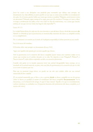EL PODER DE LA CONCIENCIA de NEVILLE GODDARD
43
Jesús les contó a sus discípulos una parábola para mostrarles que debían orar siempre, sin
desanimarse. Les dijo: «Había en cierto pueblo un juez que no tenía temor de Dios ni consideración
de nadie. En el mismo pueblo había una viuda que insistía en pedirle: “Hágame usted justicia contra
mi adversario.” Durante algún tiempo él se negó, pero por fin concluyó: “Aunque no temo a Dios
ni tengo consideración de nadie, como esta viuda no deja de molestarme, voy a tener que hacerle
justicia, no sea que con sus visitas me haga la vida imposible.” »
Lucas 18: 1-5
La verdad básica detrás de cada una de estas historias es que el deseo florece desde la conciencia de
haberlo ya obtenido y que la persistencia en mantener la conciencia del deseo ya cumplido resulta
en su cumplimiento.
No es suficiente con sentirte en el estado de la plegaria respondida; tú debes persistir en ese estado.
Esa es la razón del mandato.
El hombre debe orar siempre sin desanimarse [Lucas 18:1]
Aquí, orar significa dar gracias por ya tener aquello que deseas.
Solo la persistencia en la asunción del deseo cumplido puede causar esos cambios sutiles en tu
mente que resultan en el cambio deseado en tu vida. No importa si son “Ángeles”, “Eliseo”, o
“jueces reacios”; todos deben responder acorde a tu asunción persistente.
Cuando otra gente en tu mundo pareciera tener una actitud desagradable hacia contigo, no es
resultado de la actitud reacia de su parte, sino una falta de persistencia en tu asunción de que tu vida
ya es como tú quieres que sea.
Para que tu asunción tenga efecto, no puede ser un solo acto aislado, debe ser una actitud
mantenida del deseo cumplido.
[Y esa actitud mantenida que te lleva a eso, a pensar desde tu deseo cumplido en vez de pensar
sobre tu deseo, es ayudada al asumir el sentimiento del deseo cumplido frecuentemente. Es la
frecuencia, y no la duración de tiempo, lo que lo hace natural. Aquello a lo que tu constantemente
vuelves constituye tu verdadero ser. Ocupación frecuente del sentimiento del deseo cumplido es el
secreto del éxito.]
 