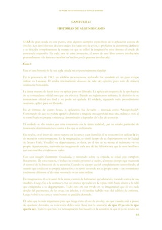 EL PODER DE LA CONCIENCIA de NEVILLE GODDARD
44
CAPITULO 23
HISTORIAS DE ALGUNOS CASOS
SERÁ de gran ayuda en este punto, citar algunos ejemplos específicos de la aplicación exitosa de
esta ley. Les daré historias de casos reales. En cada uno de estos, el problema es claramente definido
y se describe completamente la manera en que se utilizó la imaginación para obtener el estado de
conciencia requerido. En cada una de estas instancias, el autor de este libro estuvo involucrado
personalmente o le fueron contados los hechos por la persona involucrada.
Caso 1
Esta es una historia de la cual cada detalle me es personalmente familiar.
En la primavera de 1943, un soldado recientemente reclutado fue instalado en un gran campo
militar en Luisiana. Él estaba intensamente deseoso de salir del ejército, pero solo de manera
totalmente honorable.
La única manera de hacer esto era aplicar para ser liberado. La aplicación requería de la aprobación
de su comandante oficial para que sea efectiva. Basado en reglamentos militares, la decisión de su
comandante oficial era final y no podía ser apelada. El soldado, siguiendo todo procedimiento
necesario, aplicó para ser liberado.
En el término de cuatro horas, la aplicación fue devuelta – marcada como “desaprobada”.
Convencido de que no podría apelar la decisión a ninguna otra autoridad más alta, militar o civil, él
se tornó hacia su propia conciencia, determinado a depender de la ley de asunción.
El soldado se dio cuenta que esta conciencia era la única realidad, que su estado particular de
conciencia determinaría los eventos a los que se enfrentaría.
Esa noche, en el intervalo entre meterse en la cama y caer dormido, él se concentró en utilizar la ley
de asunción conscientemente. En la imaginación, se sintió dentro de su departamento en la Ciudad
de Nueva York. Visualizó su departamento, es decir, en el ojo de su mente el realmente vio su
propio departamento, mentalmente imaginando cada una de las habitaciones que le eran familiares
con sus muebles vívidamente reales.
Con esta imagen claramente visualizada, y recostado sobre su espalda, se relajó por completo
físicamente. De esta manera, el indujo un estado próximo al sueño, al mismo tiempo que mantenía
el control de la dirección de su atención. Cuando su cuerpo quedó completamente inmovilizado, el
asumió que estaba en su propia habitación y se sintió acostado en su propia cama – un sentimiento
totalmente diferente al de estar recostado en un catre militar.
En imaginación, él se levantó de la cama, caminó de habitación en habitación, tocando varios de sus
muebles. Luego fue a la ventana y con sus manos apoyadas en la repisa, miró hacia afuera a la calle
que enfrentaba a su departamento. Todo esto era tan vívido en su imaginación que él vio cada
detalle del pavimento, de las rejas, los árboles, y el familiar ladrillo rojo del edificio de enfrente.
Luego volvió a su cama y sintió como se quedaba dormido.
Él sabía que lo más importante para que tenga éxito el uso de esta ley, era que cuando esté a punto
de quedarse dormido, su conciencia debía estar llena con la asunción de que él ya era lo que
quería ser. Todo lo que hizo en la imaginación fue basado en la asunción de que el ya no estaba en
 
