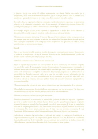EL PODER DE LA CONCIENCIA de NEVILLE GODDARD
45
el ejército. Noche tras noche, el soldado representaba este drama. Noche tras noche, en la
imaginación, él se sintió honorablemente liberado, ya en su hogar, viendo todo lo familiar a su
alrededor, y quedando dormido en su propia cama. Esto continuó por ocho noches.
Por ocho días, su experiencia objetiva continuaba siendo directamente opuesta a su experiencia
subjetiva en la conciencia cada noche, antes de irse a dormir. Al noveno día, vinieron órdenes del
cuartel general para que el soldado llene una nueva solicitud para ser liberado.
Poco tiempo después de esto, él fue ordenado a reportarse en la oficina del Coronel. Durante la
discusión, el Coronel le preguntó si todavía estaba deseoso de salirse del ejército.
Al recibir una respuesta afirmativa, el Coronel dijo que él personalmente estaba en desacuerdo, y
que aunque tenía una fuerte objeción en aprobar una solicitud de liberación, había decidido ignorar
estas objeciones y aprobarla. Y en unas pocas horas, la aplicación fue aprobada y el soldado, ahora
un civil, estaba en un tren destino a casa.
Caso 2
Esta es una historia increíble sobre un hombre de negocios extremadamente exitoso demostrando
el poder de la imaginación y la ley de asunción. Conozco a esta familia íntimamente, y todos los
detalles fueron contados por el hijo que aquí describo.
La historia comienza cuando él tenía veinte años de edad.
Él era el segundo hijo mayor de una extensa familia de nueve hermanos y una hermana. El padre
era uno de los socios de una pequeña empresa de mercaderías. En su decimoctavo cumpleaños el
hermano al que nos referimos en esta historia dejó el país en el que vivía y viajó dos mil millas para
entrar en la universidad y completar su educación. Poco tiempo después de su primer año en la
universidad, fue llamado para que vuelva a su casa por un trágico evento relacionado con los
negocios de su padre. Por unas manipulaciones de sus asociados, su padre no solo había sido
forzado a salir de la empresa, sino que también había sido acusado falsamente impugnando su
persona e integridad.
Al mismo tiempo, fue privado de tener acceso a las acciones que le correspondían de su empresa.
El resultado fue encontrarse desacreditado en gran manera y casi sin un centavo. Fue bajo estas
circunstancias que el hijo fue llamado para que vuelva de la universidad a casa.
Él volvió, con su corazón lleno de una gran resolución.
Él estaba determinado en convertirse en un increíble y exitoso hombre de negocios. Lo primero
que él y su padre hicieron fue utilizar el poco dinero que les quedaba para empezar su propio
negocio. Rentaron un pequeño local en una calle cerca de la gran empresa de la que su padre había
sido uno de los principales dueños. Allí, comenzaron un verdadero negocio inclinado al servicio de
la comunidad. Fue poco tiempo después que el hijo, con una instintiva conciencia de que
funcionaría, deliberadamente utilizó la imaginación para obtener un objetivo casi fantasioso.
Cada día, en su camino hacia el trabajo y volviendo del trabajo, el pasaba por el edificio de la
empresa anterior de su padre – la empresa más grande del rubro en el país. Era uno de los edificios
más grandes, con una de las localidades más prominentes del corazón de la ciudad. Afuera del
edifico había un gran cartel con el nombre de la firma pintada en letras gruesas.
 