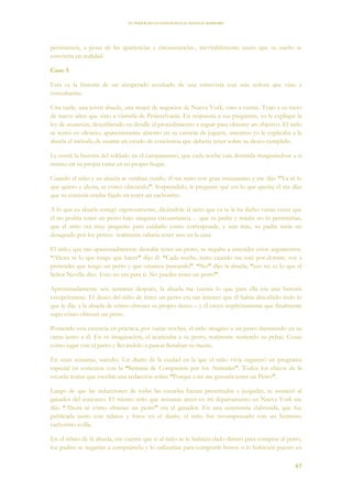 EL PODER DE LA CONCIENCIA de NEVILLE GODDARD
47
persistencia, a pesar de las apariencias y circunstancias-, inevitablemente causo que su sueño se
convierta en realidad.
Caso 3
Esta es la historia de un inesperado resultado de una entrevista con una señora que vino a
consultarme.
Una tarde, una joven abuela, una mujer de negocios de Nueva York, vino a verme. Trajo a su nieto
de nueve años que vino a visitarla de Pennsylvania. En respuesta a sus preguntas, yo le expliqué la
ley de asunción, describiendo en detalle el procedimiento a seguir para obtener un objetivo. El niño
se sentó en silencio, aparentemente absorto en su camión de juguete, mientras yo le explicaba a la
abuela el método de asumir un estado de conciencia que debería tener sobre su deseo cumplido.
Le conté la historia del soldado en el campamento, que cada noche caía dormida imaginándose a sí
mismo en su propia cama en su propio hogar.
Cuando el niño y su abuela se estaban yendo, él me miro con gran entusiasmo y me dijo “Ya sé lo
que quiero y ahora, se cómo obtenerlo”. Sorprendido, le pregunte qué era lo que quería; él me dijo
que su corazón estaba fijado en tener un cachorrito.
A lo que su abuela renegó vigorosamente, diciéndole al niño que ya se le ha dicho varias veces que
él no podría tener un perro bajo ninguna circunstancia… que su padre y madre no lo permitirían,
que el niño era muy pequeño para cuidarlo como corresponde, y aún más, su padre tenía un
desagrado por los perros- realmente odiaría tener uno en la casa.
El niño, que tan apasionadamente deseaba tener un perro, se negaba a entender estos argumentos.
“Ahora sé lo que tengo que hacer” dijo él. “Cada noche, justo cuando me esté por dormir, voy a
pretender que tengo un perro y que estamos paseando”. “No” dijo la abuela, “eso no es lo que el
Señor Neville dice. Esto no era para ti. No puedes tener un perro”.
Aproximadamente seis semanas después, la abuela me cuenta lo que para ella era una historia
excepcionaste. El deseo del niño de tener un perro era tan intenso que él había absorbido todo lo
que le dije a la abuela de cómo obtener su propio deseo – y él creyó implícitamente que finalmente
supo cómo obtener un perro.
Poniendo esta creencia en práctica, por varias noches, el niño imaginó a un perro durmiendo en su
cama junto a él. En su imaginación, el acariciaba a su perro, realmente sintiendo su pelaje. Cosas
como jugar con el perro y llevándolo a pasear llenaban su mente.
En unas semanas, sucedió. Un diario de la ciudad en la que el niño vivía organizó un programa
especial en conexión con la “Semana de Compasión por los Animales”. Todos los chicos de la
escuela tenían que escribir una redacción sobre “Porque a mí me gustaría tener un Perro”.
Luego de que las redacciones de todas las escuelas fueran presentadas y juzgadas, se anunció al
ganador del concurso. El mismo niño que semanas antes en mi departamento en Nueva York me
dijo “Ahora sé cómo obtener un perro” era el ganador. En una ceremonia elaborada, que fue
publicada junto con relatos y fotos en el diario, el niño fue recompensado con un hermoso
cachorrito collie.
En el relato de la abuela, me cuenta que si al niño se le hubiera dado dinero para comprar al perro,
los padres se negarían a comprárselo y lo utilizarían para comprarle bonos o lo hubiesen puesto en
 