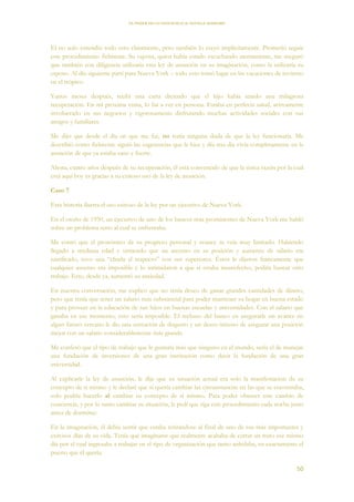 EL PODER DE LA CONCIENCIA de NEVILLE GODDARD
50
El no solo entendió todo esto claramente, pero también lo creyó implícitamente. Prometió seguir
este procedimiento fielmente. Su esposa, quien había estado escuchando atentamente, me aseguró
que también con diligencia utilizaría esta ley de asunción en su imaginación, como la utilizaría su
esposo. Al día siguiente partí para Nueva York – todo esto tomó lugar en las vacaciones de invierno
en el trópico.
Varios meses después, recibí una carta diciendo que el hijo había tenido una milagrosa
recuperación. En mi próxima visita, lo fui a ver en persona. Estaba en perfecta salud, activamente
involucrado en sus negocios y vigorosamente disfrutando muchas actividades sociales con sus
amigos y familiares.
Me dijo que desde el día en que me fui, no tenía ninguna duda de que la ley funcionaría. Me
describió como fielmente siguió las sugerencias que le hice y día tras día vivía completamente en la
asunción de que ya estaba sano y fuerte.
Ahora, cuatro años después de su recuperación, él está convencido de que la única razón por la cual
está aquí hoy es gracias a su exitoso uso de la ley de asunción.
Caso 7
Esta historia ilustra el uso exitoso de la ley por un ejecutivo de Nueva York.
En el otoño de 1950, un ejecutivo de uno de los bancos más prominentes de Nueva York me habló
sobre un problema serio al cual se enfrentaba.
Me contó que el pronóstico de su progreso personal y avance se veía muy limitado. Habiendo
llegado a mediana edad y sintiendo que un ascenso en su posición y aumento de salario era
justificado, tuvo una “charla al respecto” con sus superiores. Éstos le dijeron francamente que
cualquier ascenso era imposible y lo intimidaron a que si estaba insatisfecho, podría buscar otro
trabajo. Esto, desde ya, aumentó su ansiedad.
En nuestra conversación, me explicó que no tenía deseo de ganar grandes cantidades de dinero,
pero que tenía que tener un salario más substancial para poder mantener su hogar en buena estado
y para proveer en la educación de sus hijos en buenas escuelas y universidades. Con el salario que
ganaba en ese momento, esto sería imposible. El rechazo del banco en asegurarle un avance en
algún futuro cercano le dio una sensación de disgusto y un deseo intenso de asegurar una posición
mejor con un salario considerablemente más grande.
Me confesó que el tipo de trabajo que le gustaría más que ninguno en el mundo, sería el de manejar
una fundación de inversiones de una gran institución como decir la fundación de una gran
universidad.
Al explicarle la ley de asunción, le dije que su situación actual era solo la manifestación de su
concepto de sí mismo y le declaré que si quería cambiar las circunstancias en las que se encontraba,
solo podría hacerlo al cambiar su concepto de sí mismo. Para poder obtener este cambio de
conciencia, y por lo tanto cambiar su situación, le pedí que siga este procedimiento cada noche justo
antes de dormirse:
En la imaginación, él debía sentir que estaba retirándose al final de uno de sus más importantes y
exitosos días de su vida. Tenía que imaginarse que realmente acababa de cerrar un trato ese mismo
día por el cual ingresaba a trabajar en el tipo de organización que tanto anhelaba, en exactamente el
puesto que él quería.
 