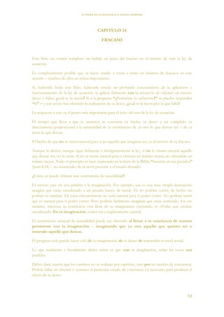 EL PODER DE LA CONCIENCIA de NEVILLE GODDARD
53
CAPITULO 24
FRACASO
Este libro no estaría completo sin hablar un poco del fracaso en el intento de usar la ley de
asunción.
Es completamente posible que ya hayas tenido o vayas a tener un número de fracasos en este
sentido – muchos de ellos en temas importantes.
Sí, habiendo leído este libro, habiendo tenido un profundo conocimiento de la aplicación y
funcionamiento de la ley de asunción, la aplicas fielmente con la intención de obtener un intenso
deseo y fallas, ¿cuál es la razón? Si a la pregunta “¿Persististe lo suficiente?” tu puedes responder
“Si” – y aun así no has obtenido la realización de tu deseo, ¿cuál es la razón por la que falló?
La respuesta a esto es el punto más importante para el éxito del uso de la ley de asunción.
El tiempo que lleva a que tu asunción se convierta en hecho, tu deseo a ser cumplido, es
directamente proporcional a la naturalidad de tu sentimiento de ya eres lo que deseas ser – de ya
tener lo que deseas.
El hecho de que no se sienta natural para ti ser aquello que imaginas ser, es el secreto de tu fracaso.
Aunque lo desees, aunque sigas fielmente e inteligentemente la ley, si no lo sientes natural aquello
que deseas ser, no lo serás. Si no se siente natural para ti obtener un trabajo mejor, no obtendrás un
trabajo mejor. Todo el principio es bien expresado en la frase de la Biblia “morirás en tus pecados”
(Juan 8:24) – no trasciendes de tu nivel presente a el estado deseado.
¿Cómo se puede obtener este sentimiento de naturalidad?
El secreto yace en una palabra – la imaginación. Por ejemplo, esa es una muy simple ilustración:
imagina que estas encadenado a un pesado banco de metal. Tú no podrías correr, de hecho no
podrías ni caminar. En estas circunstancias no sería natural para ti poder correr. No podrías sentir
que es natural para ti poder correr. Pero podrías fácilmente imaginar que estas corriendo. En ese
instante, mientras tu conciencia está llena de tu imaginación corriendo, te olvidas que estabas
encadenado. En tu imaginación, correr era completamente natural.
El sentimiento esencial de naturalidad puede ser obtenido al llenar a tu conciencia de manera
persistente con la imaginación – imaginando que ya eres aquello que quieres ser o
teniendo aquello que deseas.
El progreso solo puede nacer solo de tu imaginación, de tu deseo de trascender tu nivel actual.
Lo que realmente y literalmente debes sentir es que con tu imaginación, todas las cosas son
posibles.
Debes darte cuenta que los cambios no se realizan por capricho, sino por un cambio de conciencia.
Podrás fallar en obtener o sostener el particular estado de conciencia en necesario para producir el
efecto de tu deseo.
 