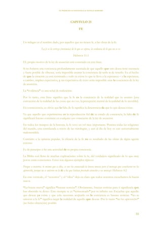 EL PODER DE LA CONCIENCIA de NEVILLE GODDARD
55
CAPITULO 25
FE
Un milagro es el nombre dado, por aquellos que no tienen fe, a las obras de la fe.
La fe es la certeza (sustancia) de lo que se espera, la evidencia de lo que no se ve.
Hebreos 11:1
EL propio motivo de la ley de asunción está contenido en esta frase.
Si no hubiera una conciencia profundamente asentada de que aquello que uno desea tiene sustancia
y fuera posible de obtener, sería imposible asumir la conciencia de serlo o de tenerlo. Es el hecho
de que la creación ya está terminada y todo ya existe lo que te lleva a la esperanza – y la esperanza,
a cambio, implica expectativa, y sin expectativa de éxito sería imposible usar la conciencia de la ley
de asunción.
La “evidencia” es una señal de realización.
Por lo tanto, esta frase significa que la fe es la conciencia de la realidad que tu asumes [una
convicción de la realidad de las cosas que no ves, la percepción mental de la realidad de lo invisible].
En consecuencia, es obvio que la falta de fe significa la descreencia de que lo que deseas existe.
Ya que aquello que experimentas es la reproducción fiel de tu estado de conciencia, la falta de fe
significará fracaso constante en cualquier uso consciente de la ley de asunción.
En todos los tiempos de la historia, la fe tuvo un rol muy importante. Penetra todas las religiones
del mundo, esta entrelazada a través de las mitologías, y aun al día de hoy es casi universalmente
malentendida.
Contrario a la opinión popular, la eficacia de la fe no es resultado de las obras de algún agente
externo.
Es de principio a fin una actividad de tu propia conciencia.
La Biblia está llena de muchas explicaciones sobre la fe, del verdadero significado de lo que muy
pocos están conscientes. Estos son algunos ejemplos típicos:
Porque a nosotros, lo mismo que a ellos, se nos ha anunciado la buena nueva; pero el mensaje que escucharon no les
aprovechó, porque no se unieron en la fe a los que habían prestado atención a ese mensaje. Hebreos 4:2
En este versículo, el “nosotros” y el “ellos” deja en claro que todos nosotros escuchamos la buena
nueva.
“La buena nueva” significa “buenas noticias”. Obviamente, buenas noticias para ti significaría que
has obtenido tu deseo. Esto siempre te es “sermoneado” por tu infinito ser. Escuchar que aquello
que deseas ya existe y que solo necesitas aceptarlo en la conciencia es buenas noticias. “no se
unieron a la fe” significa negar la realidad de aquello que deseas. Por lo tanto “no les aprovechó”
(no hubo obtención) posible.
 
