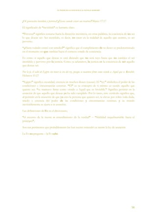 EL PODER DE LA CONCIENCIA de NEVILLE GODDARD
56
¡Oh generación incrédula y perversa! ¿Hasta cuándo estaré con vosotros? Mateo 17:17
El significado de “incrédula” es bastante claro.
“Perversa” significa tornarse hacia la dirección incorrecta, en otras palabras, la conciencia de no ser
lo que deseas ser. Ser incrédulo, es decir, no creer en la realidad de aquello que asumes, es ser
perverso.
“¿Hasta cuándo estaré con ustedes?” significa que el cumplimiento de tu deseo es predeterminado
en el momento en que cambias hacia el correcto estado de conciencia.
Es como si aquello que deseas te está diciendo que no será tuyo hasta que no cambies el ser
incrédulo y perverso por la justicia. Como ya aclaramos, la justicia es la conciencia de ser aquello
que deseas ser.
Por la fe, él salió de Egipto sin temer la ira del rey, porque se mantuvo firme como viendo a Aquél que es Invisible.
Hebreos 11:27
“Egipto” significa oscuridad, creencia en muchos dioses (causas). El “rey” simboliza el poder de las
condiciones y circunstancias externas. “Él” es tu concepto de ti mismo ya siendo aquello que
quieres ser. “se mantuvo firme como viendo a Aquél que es Invisible.” Significa persistir en la
asunción de que aquello que deseas ya ha sido cumplido. Por lo tanto, este versículo significa que,
al persistir en la asunción de que ya eres la persona que quieres ser, te elevas por sobre toda duda,
miedo y creencia del poder de las condiciones y circunstancias externas; y tu mundo
inevitablemente se ajusta a tu asunción.
Las definiciones de Fe en el diccionario,
“el ascenso de la mente o entendimiento de la verdad” – “fidelidad inquebrantable hacia el
principio”,
Son tan pertinentes que probablemente las han escrito teniendo en mente la ley de asunción.
La Fe no pregunta – la Fe sabe.
 