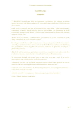 EL PODER DE LA CONCIENCIA de NEVILLE GODDARD
57
CAPITULO 26
DESTINO
TU DESTINO es aquello que debes inevitablemente experimentar. Hay realmente un infinito
número de destinos individuales, y cada uno de ellos, cuando sea obtenido, será el inicio para otro
nuevo destino.
Como la vida es infinita, el concepto de un destino final es inconcebible. Cuando entendemos que
la conciencia es la única realidad, sabemos que es el único creador. Esto significa que tu propia
conciencia es la creadora de tu destino. El hecho es que tu estas creando tu destino todo el tiempo,
ya sea que lo sepas o no.
Muchas de las cosas buenas y hasta maravillosas que ocurrieron en tu vida, sucedieron sin que tú
tengas la menor idea de que tú las estabas creando.
Sin embargo, entender las causas de tu experiencia, y saber que tú eres el creador de los contenidos
de tu vida, ya sean buenos o malos, no solo te hace un observador más eficiente de todo fenómeno,
sino que también al conocer el poder de tu conciencia, intensificas tu apreciación de la riqueza y
grandiosidad de la vida.
Dejando de lado las experiencias que indiquen lo contrario, es tu destino elevarte a altos y más altos
estados de conciencia, y manifestar más y más de las infinitas maravillas de la creación.
De hecho, estas destinado a alcanzar el punto en que te das cuenta que a través de tus propios
deseos, puedes crear conscientemente tus destinos sucesivos.
El estudio de este libro, con su detallada exposición sobre la conciencia y la operación de la ley de
asunción, es la llave maestra para obtener conscientemente tu destino más alto.
Empieza tu nueva vida este mismo día. Vive cada experiencia con una nueva perspectiva mental –
con un nuevo estado de conciencia.
Asume lo más noble y lo mejor para tu vida en cada aspecto, y continua haciéndolo.
Créelo – grandes maravillas son posibles.
 