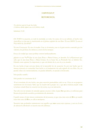 EL PODER DE LA CONCIENCIA de NEVILLE GODDARD
58
CAPITULO 27
REVERENCIA
No aborreces nada de lo que has hecho;
si hubieras odiado alguna cosa, no la habrías creado.
Sabiduría 11:24
EN TODA la creación, en toda la eternidad, en todos los reinos de tu ser infinito, el hecho más
maravilloso es éste que es mencionado en el primer capítulo de este libro. Tú eres DIOS. Tu eres el
“YO SOY EL YO SOY”
Tú eres Conciencia. Tú eres el creador. Este es el misterio, este es el gran secreto conocido por los
videntes, los profetas, los místicos a través de los tiempos.
Esta es la verdad que nunca podrías conocer intelectualmente.
¿Quién es este “tu”? Que tú eres Juan Pérez o María Gómez, es absurdo. Es la Conciencia que
sabe que tú eres Juan Pérez o María Gómez. Es tu Gran Ser, tu Profundo Ser, tu Infinito Ser.
Llámalo como quieras. Lo importante es que está dentro de ti, eres tú, es tu mundo.
Es este hecho el que está por detrás de la inmutable ley de asunción. Es por este hecho que tú
misma existencia es construida. Este hecho es el fundamento de cada capítulo de este libro. No, no
puedes saber esto intelectualmente, no puedes debatirlo, no puedes corroborarlo.
Solo puedes sentirlo.
Solo puedes ser consciente de él.
Al ser consciente de este hecho, una gran emoción permeabiliza todo tu ser. Vives en un perpetuo
sentimiento de reverencia. Saber que tú creador es tu propio ser, y que no te hubiera creado si no
te hubiese amado llena tu corazón con devoción, si, y con adoración.
Tan solo con un instante de entender apenas un poco sobre el gran Ser que eres, es suficiente para
llenarte de profundo asombro y sentimiento de adoración.
Cuando sientes el más intenso sentimiento de reverencia, es que estas más cerca de Dios, y cuando
estas más cerca de Dios, tu vida se enriquece.
Nuestros más profundos sentimientos son aquellos que nos cuesta más expresar, y aun en el acto
de adoración, el silencio es nuestra más alta alabanza.
 
