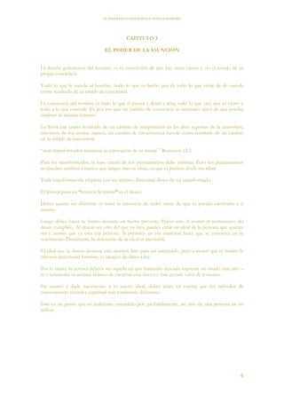 EL PODER DE LA CONCIENCIA de NEVILLE GODDARD
6
CAPITULO 3
EL PODER DE LA ASUNCION
La ilusión gobernante del hombre es su convicción de que hay otras causas y no el estado de su
propia conciencia.
Todo lo que le sucede al hombre -todo lo que es hecho por él, todo lo que viene de él- sucede
como resultado de su estado de conciencia.
La conciencia del hombre es todo lo que él piensa y desea y ama, todo lo que cree que es cierto y
todo a lo que concede. Es por eso que un cambio de conciencia es necesario antes de que puedas
cambiar tu mundo externo.
La lluvia cae como resultado de un cambio de temperatura en las altas regiones de la atmosfera,
entonces, de esa misma manera, un cambio de circunstancia sucede como resultado de un cambio
en tu estado de conciencia.
“sean transformados mediante la renovación de su mente.” Romanos 12:2
Para ser transformados, la base entera de tus pensamientos debe cambiar. Pero tus pensamientos
no pueden cambiar a menos que tengas nuevas ideas, ya que tú piensas desde tus ideas.
Toda transformación empieza con un intenso, flameante deseo de ser transformado.
El primer paso en “renovar la mente” es el deseo.
Debes querer ser diferente (y tener la intención de serlo) antes de que tú puedas cambiarte a ti
mismo.
Luego debes hacer tu futuro deseado un hecho presente. Haces esto al asumir el sentimiento del
deseo cumplido. Al desear ser otro del que ya eres, puedes crear un ideal de la persona que quieres
ser y asumir que ya eres esa persona. Si persistes en esa asunción hasta que se convierta en tu
sentimiento Dominante, la obtención de tu ideal es inevitable.
El ideal que tu deseas alcanzar esta siempre listo para ser encarnado, pero a menos que tú mismo le
ofrezcas paternidad humana, es incapaz de darse a luz.
Por lo tanto, tu actitud debería ser aquella en que habiendo deseado expresar un estado más alto –
tú y solamente tu aceptas la tarea de encarnar este nuevo y más grande valor de ti mismo.
En cuanto a darle nacimiento a tu nuevo ideal, debes tener en cuenta que los métodos de
conocimiento mental y espiritual son totalmente diferentes.
Este es un punto que es realmente entendido por, probablemente, no más de una persona en un
millón.
 