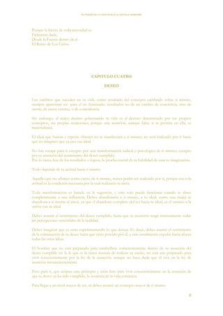 EL PODER DE LA CONCIENCIA de NEVILLE GODDARD
8
Porque la fuerza de toda necesidad es
Fielmente dada,
Desde la Fuente dentro de ti -
El Reino de Los Cielos.
CAPITULO CUATRO
DESEO
Los cambios que suceden en tu vida, como resultado del concepto cambiado sobre ti mismo,
siempre aparentan ser -para el no iluminado- resultados no de un cambio de conciencia, sino de
suerte, de causa externa, o de coincidencia.
Sin embargo, el único destino gobernando tu vida es el destino determinado por tus propios
conceptos, tus propias asunciones, porque una asunción, aunque falsa, si se persiste en ella, se
materializará.
El ideal que buscas y esperas obtener no se manifestará a sí mismo; no será realizado por ti hasta
que no imagines que ya eres ese ideal.
No hay escape para ti excepto por una transformación radical y psicológica de ti mismo; excepto
por tu asunción del sentimiento del deseo cumplido.
Por lo tanto, haz de los resultados o logros, la prueba crucial de tu habilidad de usar tu imaginación.
Todo depende de tu actitud hacia ti mismo.
Aquello que no afirmes como cierto de ti mismo, nunca podrá ser realizado por ti, porque esa sola
actitud es la condición necesaria por la cual realizarás tu meta.
Toda transformación es basada en la sugestión, y esto solo puede funcionar cuando te abres
completamente a una influencia. Debes abandonarte a ti mismo, a tu ideal, como una mujer se
abandona a si misma al amor, ya que el abandono completo del ser hacia tu ideal, es el camino a la
unión con tu ideal.
Debes asumir el sentimiento del deseo cumplido, hasta que tu asunción tenga intensamente todas
las percepciones sensoriales de la realidad.
Debes imaginar que ya estas experimentando lo que deseas. Es decir, debes asumir el sentimiento
de la culminación de tu deseo hasta que estés poseído por él, y este sentimiento expulse hacia afuera
todas las otras ideas.
El hombre que no está preparado para zambullirse conscientemente dentro de su asunción del
deseo cumplido en la fe que es la única manera de realizar su sueño, no está aún preparado para
vivir conscientemente por la ley de la asunción, aunque no haya duda que él vive en la ley de
asunción inconscientemente.
Pero para ti, que aceptas este principio y estás listo para vivir conscientemente en la asunción de
que tu deseo ya ha sido cumplido, la aventura de la vida comienza.
Para llegar a un nivel mayor de ser, tú debes asumir un concepto mayor de ti mismo.
 