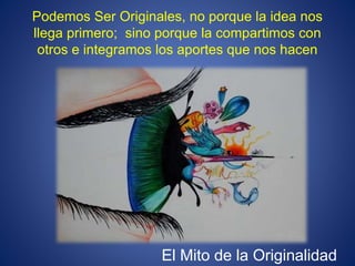 Podemos Ser Originales, no porque la idea nos
llega primero; sino porque la compartimos con
otros e integramos los aportes que nos hacen
El Mito de la Originalidad