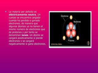 La materia por defecto es  eléctricamente neutra . Un cuerpo se encuentra cargado cuando ha perdido o ganado electrones, de manera que algunos átomos ya no tienen el mismo número de electrones que de protones y por tanto se denominan  iones . Un átomo se cargará positivamente si pierde electrones y se cargará negativamente si gana electrones. 