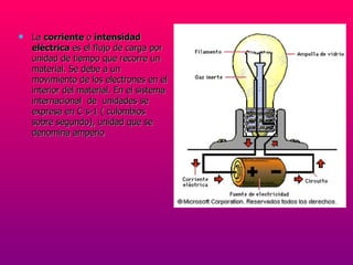 La  corriente  o  intensidad eléctrica  es el flujo de carga por unidad de tiempo que recorre un material. Se debe a un movimiento de los electrones en el interior del material. En el sistema internacional  de  unidades se expresa en C·s-1 ( culombios sobre segundo), unidad que se denomina amperio 