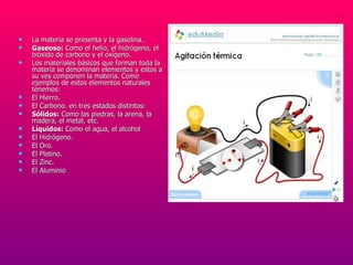 La materia se presenta y la gasolina.  Gaseoso:  Como el helio, el hidrógeno, el bióxido de carbono y el oxígeno.  Los materiales básicos que forman toda la materia se denominan elementos y estos a su ves componen la materia. Como ejemplos de estos elementos naturales tenemos:  El Hierro.  El Carbono. en tres estados distintos:  Sólidos:  Como las piedras, la arena, la madera, el metal, etc.  Líquidos:  Como el agua, el alcohol  El Hidrógeno.  El Oro.  El Platino.  El Zinc.  El Aluminio 