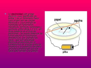 La  electricidad   (del griego  electrón , cuyo significado es ámbar ) es un fenómeno físico cuyo origen son las cargas eléctricas y cuya energía se manifiesta en fenómenos mecánicos, térmicos, luminosos y químicos, entre otros 1 2 3 4 , en otras palabras es el flujo de electrones . Se puede observar de forma natural en fenómenos atmosféricos, por ejemplo los rayos , que son descargas eléctricas producidas por la transferencia de energía entre la ionosfera y la superficie terrestre (proceso complejo del que los rayos solo forman una parte).  