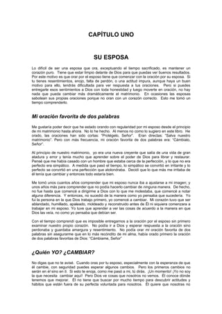 CAPÍTULO UNO


                                     SU ESPOSA
Lo difícil de ser una esposa que ora, exceptuando el tiempo sacrificado, es mantener un
corazón puro. Tiene que estar limpio delante de Dios para que puedas ver buenos resultados.
Por este motivo es que orar por el esposo tiene que comenzar con la oración por su esposa. Si
tu tienes resentimientos, enojo, falta de perdón, o una actitud impura, aunque haya un buen
motivo para ello, tendrás dificultada para ver respuesta a tus oraciones. Pero si puedes
entregarle esos sentimientos a Dios con toda honestidad y luego moverte en oración, no hay
nada que pueda cambiar más dramáticamente el matrimonio. En ocasiones las esposas
sabotean sus propias oraciones porque no oran con un corazón correcto. Esto me tomó un
tiempo comprenderlo.


Mi oración favorita de dos palabras
Me gustaría poder decir que he estado orando con regularidad por mi esposo desde el principio
de mi matrimonio hasta ahora. No lo he hecho. Al menos no como lo sugiero en este libro. He
orado, las oraciones han sido cortas: “Protégelo, Señor”. Eran directas: “Salva nuestro
matrimonio”. Pero con más frecuencia, mi oración favorita de dos palabras era: “Cámbialo,
Señor”.

Al principio de nuestro matrimonio, yo era una nueva creyente que salía de una vida de gran
atadura y error y tenía mucho que aprender sobre el poder de Dios para librar y restaurar.
Pensé que me había casado con un hombre que estaba cerca de la perfección, y lo que no era
perfecto era simpático. A medida que pasó el tiempo, lo simpático se convirtió en irritante y lo
perfecto se convirtió en una perfección que atolondraba. Decidí que lo que más me irritaba de
él tenía que cambiar y entonces todo estaría bien.

Me tomó unos cuantos años comprender que mi esposo nunca iba a ajustarse a mi imagen; y
unos años más para comprender que no podía hacerlo cambiar de ninguna manera. De hecho,
no fue hasta que comencé a dirigirme a Dios con lo que me molestaba, que comencé a notar
alguna diferencia. Y entonces, no sucedió de la manera como yo pensaba que sucedería. Yo
fui la persona en la que Dios trabajo primero, yo comencé a cambiar. Mi corazón tuvo que ser
ablandado, humillado, apaleado, moldeado y reconstruido antes de Él ni siquiera comenzara a
trabajar en mi esposo. Yo tuve que aprender a ver las cosas de acuerdo a la manera en que
Dios las veía, no como yo pensaba que debían ser.

Con el tiempo comprendí que es imposible entregarnos a la oración por el esposo sin primero
examinar nuestro propio corazón. No podía ir a Dios y esperar respuesta a la oración sino
perdonaba y guardaba amargura y resentimiento. No podía orar mi oración favorita de dos
palabras sin asegurarme que en lo más recóndito de mi alma, había orado primero la oración
de dos palabras favoritas de Dios: “Cámbiame, Señor”


¿Quién YO? ¿CAMBIAR?
No digas que no te avisé. Cuando oras por tu esposo, especialmente con la esperanza de que
él cambie, con seguridad puedes esperar algunos cambios. Pero los primeros cambios no
serán en él sino en ti. Si esto te enoja, como me pasó a mi, tú dirás. ¡Un momento! ¡Yo no soy
la que necesita cambiar aquí! Pero Dios ve cosas que nosotros no vemos. Él conoce dónde
tenemos que mejorar. Él no tiene que buscar por mucho tiempo para descubrir actitudes y
hábitos que están fuera de su perfecta voluntada para nosotros. Él quiere que nosotras no
 