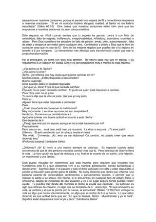 pequemos en nuestros corazones, porque el pecado nos separa de Él y no recibimos respuesta
a nuestras oraciones. “Si en mi corazón hubiera abrigado maldad, el Señor no me habría
escuchado” (Salvo 66:18). Dios desea que nuestros corazones estén bien para que las
respuestas a nuestras oraciones no sean comprometidas.

Este requisito es difícil cuando sientes que tu esposo ha pecado contra ti con falta de
amabilidad, falta de respeto, indiferencia, irresponsabilidad, infidelidad, abandono, crueldad, o
abuso. Pero Dios considera los pecados de falta de perdón, enojo, odio, autocompasión, falta
de amor y venganza tan malos como cualquier otro. Confiésalos y pídele a Dios que te libre de
cualquier cosa que no sea de Él. Uno de los mejores regalos que puedes dar a tu esposo es
tenerte a ti por completo. La herramienta más efectiva para transformarlo puede que sea tu
propia transformación.

No te preocupes, yo luché con todo esto también. De hecho cada vez que mi esposo y yo
llegábamos a un callejón sin salida, Dios y yo conversábamos más o menos de esta manera.

¿Ves como es él, Señor?
¿Ves como tú eres?
Señor, ¿te refieres que hay cosas que quieres cambiar en mi?
Muchas cosas, ¿Estás dispuesta a escucharlas?
Bueno, supongo
Dime cuando estés en realidad dispuesta
¿por qué yo, Dios? Él es el que necesita cambiar
El punto no es quien necesita cambiar. El punto es quien está dispuesto a cambiar.
Pero Dios, esto no es justo
Yo nunca dije que la vida es justa, dije que yo soy justo.
Pero yo…
Alguien tiene que estar dispuesto a comenzar
Pero…
¿Cuán importante es conversar tu matrimonio?
Muy importante. Las otras opciones no son aceptables?
He dicho. Comencemos cambiándote a ti.
Ayúdame a tener una buena actitud en cuanto a esto, Señor
Eso depende de ti
¿Tengo que orar por mi esposo aunque él no lo esté haciendo por mi?
Precisamente
Pero eso no es… está bien, está bien, ya recuerdo. La vida no es justa. ¡Tú eres justo!
(Silencio. Él está asistiendo con la cabeza desde el cielo)
“Me rindo. Comienza. ¡Ay, esto va ser doloroso! Ca..cambia…no puedo creer que estoy
diciendo esto”
(Profundo suspiro) Cámbiame Señor.

¿Doloroso? ¡Sí! El morir a uno mismo siempre es doloroso. Es especial cuando estás
convencida de que la otra persona necesita cambar más que tú. Pero este tipo de dolor te lleva
la vida. La otra opción es igual de doloraza y su final es la muerte de un sueño, una relación,
un matrimonio y una familia.

Dios puede resucitar un matrimonio que está muerto, pero requiere que nosotras nos
humillemos ante Él y que deseemos vivir a su manera: perdonando, siendo bondadosas y
dando amor. Significa dejar ir el pasado y todo el dolor asociado con éste y estar dispuestas a
perder la discusión para poder ganar la batalla. No estoy diciendo que tienes que volverte una
persona carente de personalidad, sentimientos o pensamientos propios, o permitir que tu
esposo te azote a su antojo, (De hecho, si te encuentras en cualquier tipo de peligro físico o
emocional, aléjate de inmediato de esa situación y ve a un lugar seguro donde puedas recibir
ayuda. Tú puedes orar desde allí mientras él recibe la ayuda que necesita). La sumisión es
algo que ofreces de corazón, no algo que se demanda de ti. Jesús dijo. “El que encuentre su
vida, la perderá y el que la pierda por mi causa, la encontrará” (Mateo 10:39) Pero entregar tu
vida es algo que haces voluntariamente, no algo que se recibe de ti a la fuerza. Lo que estoy
diciendo es que actitud tiene que ser: “Lo que tú desees, Señor. Muéstramelo y yo lo haré”.
Significa estar dispuesta a morir al yo y decir: “Cámbiame Señor”
 