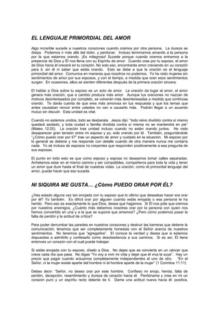 EL LENGUAJE PRIMORDIAL DEL AMOR
Algo increíble sucede a nuestros corazones cuando oramos por otra persona. La dureza se
disipa. Podemos ir más allá del dolor, y perdonar. Incluso terminamos amando a la persona
por la que estamos orando. ¡Es milagroso! Sucede porque cuando oramos entramos a la
presencia de Dios y Él nos llena con su Espíritu de amor. Cuando oras por tu esposo, el amor
de Dios hacia él crecerá en tu corazón. No solo eso, encontrarás amor creciendo en su corazón
para ti, sin él ni saber que estás orando. Esto se debe a que la oración es el lenguaje
primordial del amor. Comunica en maneras que nosotros no podemos. Yo he visto mujeres sin
sentimientos de amor por sus esposos, y con el tiempo, a medida que oran esos sentimientos
surgen. En ocasiones, ellos se sienten diferentes después de la primera oración sincera.

El hablar a Dios sobre tu esposo es un acto de amor. La oración da lugar al amor, el amor
genera más oración, que a cambio produce más amor. Aunque tus oraciones no nazcan de
motivos desinteresados por completo, se volverán más desinteresadas a medida que continúas
orando. Te darás cuenta de que eres más amorosa en tus respuesta y que los temas que
antes causaban rencor entre ustedes no van a causarlo más. Podrán llegar a un acuerdo
mutuo sin discutir. Esta unidad es vital.

Cuando no estamos unidos, todo se desbarata. Jesús dijo: “todo reino dividido contra si mismo
quedará asolado, y toda ciudad o familia dividida contra sí misma no se mantendrá en pie”
(Mateo 12:25). La oración trae unidad incluso cuando no están orando juntos. He visto
desaparecer gran tensión entre mi esposo y yo, solo orando por él. También, preguntándole
“¿Cómo puedo orar por ti?” trae un aspecto de amor y cuidado en la situación. Mi esposo por
lo general se detiene y me responde con detalle cuando de otra manera nunca me contaría
nada. Yo sé incluso de esposos no creyentes que responden positivamente a esa pregunta de
sus esposas.

El punto en todo esto es que como esposo y esposa no deseamos tomar calles separadas.
Anhelamos estar en el mismo camino y ser compatibles, compañeros para toda la vida y tener
un amor que dure hasta el final de nuestras vidas. La oración, como el primordial lenguaje del
amor, puede hacer que eso suceda.


NI SIQUIRA ME GUSTA… ¿Cómo PUEDO ORAR POR ÉL?
¿Has estado alguna vez tan enojada con tu esposo que lo último que deseabas hacer era orar
por él? Yo también. Es difícil orar por alguien cuando estás enojada o esa persona te ha
herido. Pero eso es exactamente lo que Dios, desea que hagamos. Si Él nos pide que oremos
por nuestros enemigos, ¿Cuánto más debemos nosotras orar por la persona con quien nos
hemos convertido en una y a la que se supone que amemos? ¿Pero cómo podemos pasar la
falta de perdón y la actitud de crítica?

Para poder derrumbar las paredes en nuestros corazones y destruir las barreras que detiene la
comunicación, tenemos que ser completamente honestas con el Señor acerca de nuestros
sentimientos. No tenemos que “agregarlos”. El conoce la verdad y desea que si estamos
dispuestas a admitirlo y confesarlo como desobediencia a sus caminos. Si es así, Él tiene
entonces un corazón con el cual puede trabajar.

Si estás enojada con tu esposo, díselo a Dios. No dejes que se convierta en un cáncer que
crece cada día que pasa. No digas “Yo voy a vivir mi vida y dejar que él viva la suya”. Hay un
precio que pagar cuando actuamos completamente independientes el uno de otro. “En el
Señor, ni la mujer existe aparte del hombre ni el hombre aparte de la mujer” (1 Corintios 11:11)

Debes decir: “Señor, no deseo orar por este hombre. Confieso mi enojo, herida, falta de
perdón, decepción, resentimiento y dureza de corazón hacia él. Perdóname y crea en mi un
corazón puro y un espíritu recto delante de ti. Dame una actitud nueva hacia él: positiva,
 
