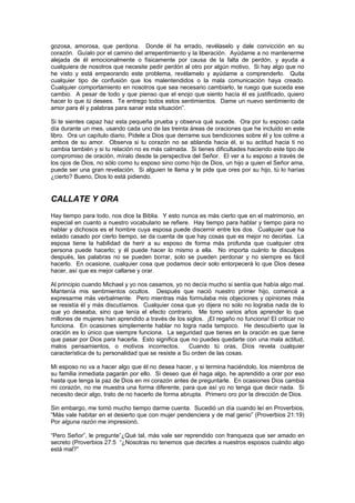 gozosa, amorosa, que perdona. Donde él ha errado, revélaselo y dale convicción en su
corazón. Guíalo por el camino del arrepentimiento y la liberación. Ayúdame a no mantenerme
alejada de él emocionalmente o físicamente por causa de la falta de perdón, y ayuda a
cualquiera de nosotros que necesite pedir perdón al otro por algún motivo, Si hay algo que no
he visto y está empeorando este problema, revélamelo y ayúdame a comprenderlo. Quita
cualquier tipo de confusión que los malentendidos o la mala comunicación haya creado.
Cualquier comportamiento en nosotros que sea necesario cambiarlo, te ruego que suceda ese
cambio. A pesar de todo y que pienso que el enojo que siento hacía él es justificado, quiero
hacer lo que tú desees. Te entrego todos estos sentimientos. Dame un nuevo sentimiento de
amor para él y palabras para sanar esta situación”.

Si te sientes capaz haz esta pequeña prueba y observa qué sucede. Ora por tu esposo cada
día durante un mes, usando cada uno de las treinta áreas de oraciones que he incluido en este
libro. Ora un capítulo diario, Pídele a Dios que derrame sus bendiciones sobre él y los colme a
ambos de su amor. Observa si tu corazón no se ablanda hacia él, si su actitud hacia ti no
cambia también y si tu relación no es más calmada. Si tienes dificultades haciendo este tipo de
compromiso de oración, míralo desde la perspectiva del Señor. El ver a tu esposo a través de
los ojos de Dios, no sólo como tu esposo sino como hijo de Dios, un hijo a quien el Señor ama,
puede ser una gran revelación. Si alguien te llama y te pide que ores por su hijo, tú lo harías
¿cierto? Bueno, Dios lo está pidiendo.


CALLATE Y ORA
Hay tiempo para todo, nos dice la Biblia. Y esto nunca es más cierto que en el matrimonio, en
especial en cuanto a nuestro vocabulario se refiere. Hay tiempo para hablar y tiempo para no
hablar y dichosos es el hombre cuya esposa puede discernir entre los dos. Cualquier que ha
estado casado por cierto tiempo, se da cuenta de que hay cosas que es mejor no decirlas. La
esposa tiene la habilidad de herir a su esposo de forma más profunda que cualquier otra
persona puede hacerlo; y él puede hacer lo mismo a ella. No importa cuánto te disculpes
después, las palabras no se pueden borrar, solo se pueden perdonar y no siempre es fácil
hacerlo. En ocasione, cualquier cosa que podamos decir solo entorpecerá lo que Dios desea
hacer, así que es mejor callarse y orar.

Al principio cuando Michael y yo nos casamos, yo no decía mucho si sentía que había algo mal.
Mantenía mis sentimientos ocultos. Después que nació nuestro primer hijo, comencé a
expresarme más verbalmente. Pero mientras más formulaba mis objeciones y opiniones más
se resistía él y más discutíamos. Cualquier cosa que yo dijera no solo no lograba nada de lo
que yo deseaba, sino que tenía el efecto contrario. Me tomo varios años aprender lo que
millones de mujeres han aprendido a través de los siglos. ¡El regaño no funciona! El criticar no
funciona. En ocasiones simplemente hablar no logra nada tampoco. He descubierto que la
oración es lo único que siempre funciona. La seguridad que tienes en la oración es que tiene
que pasar por Dios para hacerla. Esto significa que no puedes quedarte con una mala actitud,
malos pensamientos, o motivos incorrectos.           Cuando tú oras, Díos revela cualquier
característica de tu personalidad que se resiste a Su orden de las cosas.

Mi esposo no va a hacer algo que él no desea hacer, y si termina haciéndolo, los miembros de
su familia inmediata pagarán por ello. Si deseo que él haga algo, he aprendido a orar por eso
hasta que tenga la paz de Dios en mi corazón antes de preguntarle. En ocasiones Dios cambia
mi corazón, no me muestra una forma diferente, para que así yo no tenga que decir nada. Si
necesito decir algo, trato de no hacerlo de forma abrupta. Primero oro por la dirección de Dios.

Sin embargo, me tomó mucho tiempo darme cuenta. Sucedió un día cuando leí en Proverbios,
“Más vale habitar en el desierto que con mujer pendenciera y de mal genio” (Proverbios 21:19)
Por alguna razón me impresionó.

“Pero Señor”, le pregunte”¿Qué tal, más vale ser reprendido con franqueza que ser amado en
secreto (Proverbios 27:5 “¿Nosotras no tenemos que decirles a nuestros esposos cuándo algo
está mal?”
 