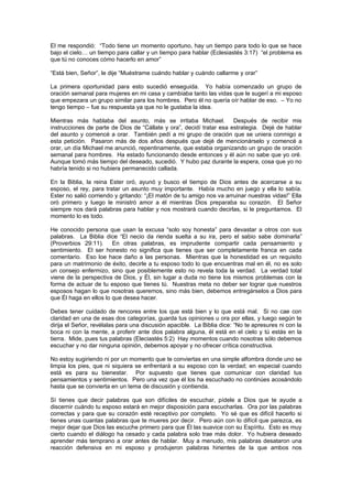 El me respondió: “Todo tiene un momento oportuno, hay un tiempo para todo lo que se hace
bajo el cielo… un tiempo para callar y un tiempo para hablar (Eclesiastés 3:17) “el problema es
que tú no conoces cómo hacerlo en amor”

“Está bien, Señor”, le dije “Muéstrame cuándo hablar y cuándo callarme y orar”

La primera oportunidad para esto sucedió enseguida. Yo había comenzado un grupo de
oración semanal para mujeres en mi casa y cambiaba tanto las vidas que le sugerí a mi esposo
que empezara un grupo similar para los hombres. Pero él no quería oír hablar de eso. – Yo no
tengo tiempo – fue su respuesta ya que no le gustaba la idea.

Mientras más hablaba del asunto, más se irritaba Michael. Después de recibir mis
instrucciones de parte de Dios de “Cállate y ora”, decidí tratar esa estrategia. Dejé de hablar
del asunto y comencé a orar. También pedí a mi grupo de oración que se uniera conmigo a
esta petición. Pasaron más de dos años después que dejé de mencionárselo y comencé a
orar, un día Michael me anunció, repentinamente, que estaba organizando un grupo de oración
semanal para hombres. Ha estado funcionando desde entonces y él aún no sabe que yo oré.
Aunque tomó más tiempo del deseado, sucedió. Y hubo paz durante la espera, cosa que yo no
habría tenido si no hubiera permanecido callada.

En la Biblia, la reina Ester oró, ayunó y busco el tiempo de Dios antes de acercarse a su
esposo, el rey, para tratar un asunto muy importante. Había mucho en juego y ella lo sabía.
Ester no salió corriendo y gritando: “¡El matón de tu amigo nos va arruinar nuestras vidas!” Ella
oró primero y luego le ministró amor a él mientras Dios preparaba su corazón. El Señor
siempre nos dará palabras para hablar y nos mostrará cuando decirlas, si le preguntamos. El
momento lo es todo.

He conocido persona que usan la excusa “solo soy honesta” para devastar a otros con sus
palabras. La Biblia dice “El necio da rienda suelta a su ira, pero el sabio sabe dominarla”
(Proverbios 29:11). En otras palabras, es imprudente compartir cada pensamiento y
sentimiento. El ser honesto no significa que tienes que ser completamente franca en cada
comentario. Eso loe hace daño a las personas. Mientras que la honestidad es un requisito
para un matrimonio de éxito, decirle a tu esposo todo lo que encuentras mal en él, no es solo
un consejo enfermizo, sino que posiblemente esto no revela toda la verdad. La verdad total
viene de la perspectiva de Dios, y Él, sin lugar a duda no tiene los mismos problemas con la
forma de actuar de tu esposo que tienes tú. Nuestras meta no deber ser lograr que nuestros
esposos hagan lo que nosotras queremos, sino más bien, debemos entregárselos a Dios para
que Él haga en ellos lo que desea hacer.

Debes tener cuidado de rencores entre los que está bien y lo que está mal. Si no cae con
claridad en una de esas dos categorías, guarda tus opiniones u ora por ellas, y luego según te
dirija el Señor, revélalas para una discusión apacible. La Biblia dice: “No te apresures ni con la
boca ni con la mente, a proferir ante dios palabra alguna, él está en el cielo y tú estás en la
tierra. Mide, pues tus palabras (Eleciastés 5:2) Hay momentos cuando nosotras sólo debemos
escuchar y no dar ninguna opinión, debemos apoyar y no ofrecer crítica constructiva.

No estoy sugiriendo ni por un momento que te conviertas en una simple alfombra donde uno se
limpia los pies, que ni siquiera se enfrentará a su esposo con la verdad; en especial cuando
está es para su bienestar. Por supuesto que tienes que comunicar con claridad tus
pensamientos y sentimientos. Pero una vez que él los ha escuchado no continúes acosándolo
hasta que se convierta en un tema de discusión y contienda.

Sí tienes que decir palabras que son difíciles de escuchar, pídele a Dios que te ayude a
discernir cuándo tu esposo estará en mejor disposición para escucharlas. Ora por las palabras
correctas y para que su corazón esté receptivo por completo. Yo sé que es difícil hacerlo si
tienes unas cuantas palabras que te mueres por decir. Pero aún con lo difícil que parezca, es
mejor dejar que Dios las escuche primero para que Él las suavice con su Espíritu. Esto es muy
cierto cuando el diálogo ha cesado y cada palabra solo trae más dolor. Yo hubiera deseado
aprender más temprano a orar antes de hablar. Muy a menudo, mis palabras desataron una
reacción defensiva en mi esposo y produjeron palabras hirientes de la que ambos nos
 