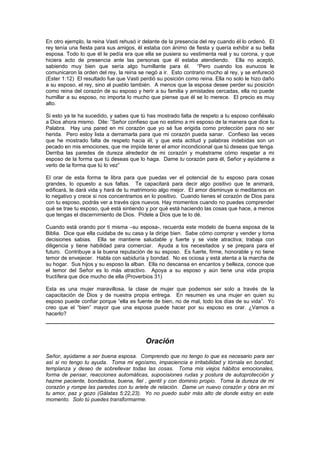 En otro ejemplo, la reina Vasti rehusó ir delante de la presencia del rey cuando él lo ordenó. El
rey tenía una fiesta para sus amigos, él estaba con ánimo de fiesta y quería exhibir a su bella
esposa. Todo lo que él le pedía era que ella se pusiera su vestimenta real y su corona, y que
hiciera acto de presencia ante las personas que él estaba atendiendo. Ella no aceptó,
sabiendo muy bien que sería algo humillante para él. “Pero cuando los eunucos le
comunicaron la orden del rey, la reina se negó a ir. Esto contrario mucho al rey, y se enfureció
(Ester 1:12) El resultado fue que Vasti perdió su posición como reina. Ella no solo le hizo daño
a su esposo, el rey, sino al pueblo también. A menos que la esposa desee perder su posición
como reina del corazón de su esposo y herir a su familia y amistades cercadas, ella no puede
humillar a su esposo, no importa lo mucho que piense que él se lo merece. El precio es muy
alto.

Si esto ya te ha sucedido, y sabes que tú has mostrado falta de respeto a tu esposo confiésalo
a Dios ahora mismo. Dile: ”Señor confieso que no estimo a mi esposo de la manera que dice tu
Palabra. Hay una pared en mi corazón que yo sé fue erigida como protección para no ser
herida. Pero estoy lista a derramarla para que mi corazón pueda sanar. Confieso las veces
que he mostrado falta de respeto hacia él; y que esta actitud y palabras indebidas son un
pecado en mis emociones, que me impide tener el amor incondicional que tú deseas que tenga.
Derriba las paredes de dureza alrededor de mi corazón y muéstrame cómo respetar a mi
esposo de la forma que tú deseas que lo haga. Dame tu corazón para él, Señor y ayúdame a
verlo de la forma que tú lo vez”

El orar de esta forma te libra para que puedas ver el potencial de tu esposo para cosas
grandes, lo opuesto a sus faltas. Te capacitará para decir algo positivo que te animará,
edificará, te dará vida y hará de tu matrimonio algo mejor. El amor disminuye si meditamos en
lo negativo y crece si nos concentramos en lo positivo. Cuando tienes el corazón de Dios para
con tu esposo, podrás ver a través ojos nuevos. Hay momentos cuando no puedes comprender
qué se trae tu esposo, qué está sintiendo y por qué está haciendo las cosas que hace, a menos
que tengas el discernimiento de Dios. Pídele a Dios que te lo dé.

Cuando está orando por ti misma –su esposa-, recuerda este modelo de buena esposa de la
Biblia. Dice que ella cuidaba de su casa y la dirige bien. Sabe cómo comprar y vender y toma
decisiones sabias. Ella se mantiene saludable y fuerte y se viste atractiva; trabaja con
diligencia y tiene habilidad para comerciar. Ayuda a los necesitados y se prepara para el
futuro. Contribuye a la buena reputación de su esposo. Es fuerte, firme, honorable y no tiene
temor de envejecer. Habla con sabiduría y bondad. No es ociosa y está atenta a la marcha de
su hogar. Sus hijos y su esposo la alban. Ella no descansa en encantos y belleza, conoce que
el temor del Señor es lo más atractivo. Apoya a su esposo y aún tiene una vida propia
fructífera que dice mucho de ella (Proverbios 31)

Esta es una mujer maravillosa, la clase de mujer que podemos ser solo a través de la
capacitación de Dios y de nuestra propia entrega. En resumen es una mujer en quien su
esposo puede confiar porque “ella es fuente de bien, no de mal, todo los días de su vida”. Yo
creo que el “bien” mayor que una esposa puede hacer por su esposo es orar. ¿Vamos a
hacerlo?




                                          Oración
Señor, ayúdame a ser buena esposa. Comprendo que no tengo lo que es necesario para ser
así si no tengo tu ayuda. Toma mi egoísmo, impaciencia e irritabilidad y tórnala en bondad,
templanza y deseo de sobrellevar todas las cosas. Toma mis viejos hábitos emocionales,
forma de pensar, reacciones automáticas, supocisiones rudas y postura de autoprotección y
hazme paciente, bondadosa, buena, fiel , gentil y con dominio propio. Toma la dureza de mi
corazón y rompe las paredes con tu ariete de relación. Dame un nuevo corazón y obra en mi
tu amor, paz y gozo (Gálatas 5:22,23). Yo no puedo subir más alto de donde estoy en este
momento. Solo tú puedes transformarme.
 