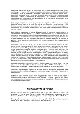 Muéstrame dónde hay pecado en mi corazón, en especial relacionado con mi esposo.
Confieso que a veces he sido poco amable, criticona, he estado enojada, resentida, he faltado
el respeto, o no lo he perdonado. Ayúdame a poner a un lado cualquier herida, enojo o
desencanto que pueda sentir y perdonarlo como tú lo haces, de forma tal y completa, similar
hacia atrás. Hazme un instrumento de reconciliación, paz y santidad en mi matrimonio.
Capacítanos para comunicarnos bien y rescatando de la trinchera de la separación donde
comienza las realidades del divorcio.

Haz que yo sea para mi esposo la ayuda idónea, compañera, defensora, amiga y apoyo.
Ayúdame a crear para él un lugar apacible de descanso para cuando regrese a casa.
Enséñame a cuidar de mi y mantenerme atractiva para él. Hazme una mujer creativa y segura
de mi misma, rica de mente, alma y espíritu; una mujer que él puede presentar con orgullo
como su esposa.

Dejo todas mis expectativas en tu cruz. Le quito la carga de que tienen que complacerme en
áreas en las que debiera mirarte a ti. Ayúdame a aceptarlo como es y no tratar de cambiarlo.
Comprendo que en algunas cosas él nunca cambiará, pero al mismo tiempo, lo dejo libre para
que cambie en aquellas cosas que nunca pensé que pudiera hacerlo. Dejo cualquier cambio
que sea necesario, que sea hecho por tus manos y acepto que ninguno de nosotros es
perfecto y nunca lo seremos. Solo tú, Señor, eres perfecto y pongo mis ojos en ti para que nos
perfecciones.

Enséñame a orar por mi esposo y haz de mis oraciones un verdadero lenguaje de amor.
Donde el amor ha muerto, crea un nuevo amor entre nosotros. Muéstrame lo que el amor
incondicional es en realidad y cómo comunicarlo de forma que él lo perciba con claridad. Trae
unidad entre nosotros para que podamos estar de acuerdo a todas las cosas (Amos 3:3) Que
el Dios de la paciencia y el consuelo nos conceda que tengamos el mismo pensamiento el uno
hacia el otro de acuerdo a Cristo Jesús (Romanos 15:5). Has de todos nosotros un equipo,
que no busquemos vida separadas, competitivas o independientes, sino más bien trabajando
juntos, sin estar atentos a las faltas de cada uno y las debilidades para el bienestar del
matrimonio. Ayúdanos a buscar las cosa que dan paz con las que podemos estar “en armonía
y que no haya divisiones entre nosotros sino que nos mantengamos unidos en un mismo
pensamiento y en un mismo propósito” (1 Corintios 1:10)

Oro para que nuestro compromiso contigo y del uno para el otro crezca fuerte y con más
pasión cada día. Capacítalo a él para que sea la cabeza del hogar como tú lo creaste y
muéstrame cómo apoyarlo y respetarlo a medida que él asciende al puesto de liderazgo.

Ayúdame a comprender sus sueños y ver las cosas desde su perspectiva. Revélame lo que él
desea y necesita y muéstrame los posibles problemas antes que estos surja. Sopla tu vida en
mi matrimonio.

Hazme una nueva persona. Señor. Dame una perspectiva fresca un punto de vista positivo y
una relación renovada con el hombre que tú me has dado. Ayúdame a verlo con ojos nuevos,
nueva apreciación, nuevo amor, nueva compasión y nueva aceptación. Dale a mi esposo una
nueva esposa y déjame ser ella.




                         HERRAMIENTAS DE PODER
Por eso les digo, crean que ya han recibido todo lo que estén pidiendo en oración y lo
obtendrán. Y cuando estén orando, si tienen algo contra alguien, perdónenlo, para que
también su Padre que está en el cielo les persone a ustedes sus pecados. Marcos 11:24-25

Pidan y se les dará; busquen y encontrarán; llamen y se les abrirá. Porque todo el que pide,
recibe; el que busca, encuentra; y al que llaman, se le abre. Mateo 7:7-8
 
