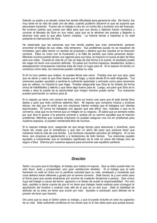Gabriel, su padre y su abuelo, todos han tenido dificultada para ganarse la vida. De hecho, fue
muy tarde en la vida de cada uno de ellos, cuando pudieron discernir lo que se suponía que
estuviesen haciendo. Fueron de un trabajo a otro sin un rumbo fijo y lucharon con las finanzas.
No tuvieron padres que oraran por ellos para que sus dones y talentos fueran revelados y
conocer el llamado de Dios en sus vidas, para que se le abrieran las puertas y llegarán a
alcanzar todo para lo que ellos fueron creados. La historia tiende a repetirse si no está
presente la intervención de Dios.

He observado que las personas que han tenido padres que oran activamente, parecen
encontrar el trabajo de sus vidas, más temprano. Sus problemas quizás no se resuelvan de
inmediato, pero ellos tienen un sentido de propósito y destino que les impulsa en la dirección
correcta. Ellos no viven con la frustración y la falta de sentido que otras personas tienen.
Mientras muchos padres tienen una agenda para sus hijos, la mayoría no busca el plan de Dios
para sus vidas. Cuando la vida de un hijo se deja de esa forma a la suerte, el resultado puede
ser vagar sin tener una vocación definida. Es pasar por muchos tropiezos, desalientos, dudas y
desesperación innecesarios mientras trata de crear un lugar para él. Si tu esposo ha tenido un
comienzo como este, tus oraciones pueden cambiar su vida.

Si él no tuvo padres que oraban, tú puedes llenar ese vacío. Puedes orar por sus ojos, para
que se abran y vean lo que Dios desea que él haga, y hacia dónde Él lo está dirigiendo. Tus
oraciones pueden ayudarlo a sentirse lo suficiente apreciado y animado como para reconocer
que es valioso, no importa lo que haga. Puedes asegurarle que Dios le ha dotado de forma
única de habilidades y talento y que tiene algo bueno para él. Luego, ora para que Dios se lo
revele y abra la puerta de la oportunidad que ningún hombre puede cerrar. Tus oraciones
pueden pavimentar un camino para él.

Si tu esposo ya tiene una carrera de éxito, aúno es bueno orar para que él esté donde Dios
desea y para que todo continúe saliendo bien. Mi esposo que compone música y produce
discos, me dijo que él sintió que mis oraciones habían evitado que él trabajara con clientes
equivocados. Él nunca ha trabajado con alguien que sea difícil, raro, malvado o que no le
convenía, cosa que no es menos que un milagro en su negocio. Él sabía que yo siempre oraba
por que dios lo guiara a la persona correcta y quitara de su camino aquellas que le traerían
problemas. Mientras que nuestras oraciones no pueden asegurar una vía sin problemas para
nuestros esposos, sí pueden mantenerla libre de muchos.

Si tu esposo trabaja duro, asegúrate de que tenga tiempo para descansar y divertirse, para
hacer las cosas que lo entretienen y que dan un alivio del peso que produce tener que
mantener toda la vida de una familia. Los hombres necesitan períodos de refrigerio. Si no los
tiene, son propicios al agotamiento y a tentaciones de todo tiempo. Tus oraciones pueden
ayudarlo a comprender que el verdadero significado de la vida no viene del trabajo sino de
seguir a Dios. Oremos por nuestros esposos para encontrar ese equilibrio perfecto.




                                         Oración
Señor: oro para que tú bendigas, el trabajo que realiza mi esposo. Que su labor pueda traer no
sólo favor, éxito y prosperidad, sino gran satisfacción también. Si el trabajo que él está
haciendo no está en línea con tu perfecta voluntad para su vida, revélaselo y muéstrale qué
cosa debiera hacer diferente y guíalo por el camino correcto. Dale fuerza, fe y una visión para
el futuro para que pueda levantarse por encima de cualquier tendencia a pereza. Que nunca
huya del trabajo a causa del temor, egoísmo o el deseo de evadir la responsabilidad. Por otro
lado, ayúdalo a darse cuenta de que él no tiene que trabajar hasta matarse para conseguir la
aprobación del hombre o codiciar más allá de lo que es un don tuyo. Dale la habilidad de
disfrutar de su éxito sin tener que luchar por más. Ayúdalo a sobresalir, pero libéralo de la
presión de tener que hacerlo.

Oro para que tú seas el Señor sobre su trabajo, y que él pueda incluirte en todo los aspectos
de su vida. Dale suficiente confianza en los dones que tú le has dado para que pueda buscar,
 