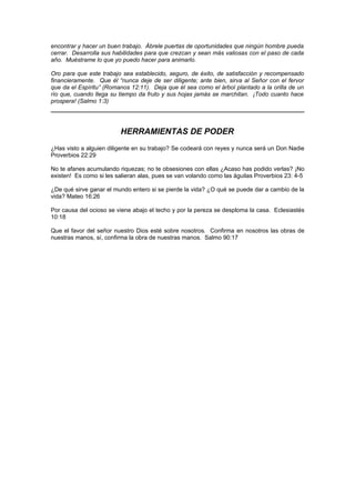 encontrar y hacer un buen trabajo. Ábrele puertas de oportunidades que ningún hombre pueda
cerrar. Desarrolla sus habilidades para que crezcan y sean más valiosas con el paso de cada
año. Muéstrame lo que yo puedo hacer para animarlo.

Oro para que este trabajo sea establecido, seguro, de éxito, de satisfacción y recompensado
financieramente. Que él “nunca deje de ser diligente; ante bien, sirva al Señor con el fervor
que da el Espíritu” (Romanos 12:11). Deja que él sea como el árbol plantado a la orilla de un
río que, cuando llega su tiempo da fruto y sus hojas jamás se marchitan. ¡Todo cuanto hace
prospera! (Salmo 1:3)




                         HERRAMIENTAS DE PODER
¿Has visto a alguien diligente en su trabajo? Se codeará con reyes y nunca será un Don Nadie
Proverbios 22:29

No te afanes acumulando riquezas; no te obsesiones con ellas ¿Acaso has podido verlas? ¡No
existen! Es como si les salieran alas, pues se van volando como las águilas Proverbios 23: 4-5

¿De qué sirve ganar el mundo entero si se pierde la vida? ¿O qué se puede dar a cambio de la
vida? Mateo 16:26

Por causa del ocioso se viene abajo el techo y por la pereza se desploma la casa. Eclesiastés
10:18

Que el favor del señor nuestro Dios esté sobre nosotros. Confirma en nosotros las obras de
nuestras manos, sí, confirma la obra de nuestras manos. Salmo 90:17
 
