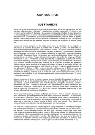 CAPÍTULO TRES


                                  SUS FINANZAS
Mucho de lo que es tu esposo y de lo que él experimenta en la vida se relaciona con sus
finanzas. ¿Es dadivoso o miserable? ¿Agradecido o envidia a los demás? ¿El dinero es una
bendición o una maldición? Es sabio o descuidado con lo que tiene? ¿Está de acuerdo contigo
en cómo debe gastarse el dinero, o tu matrimonio presenta problemas financieros? Nada pone
más presión en un matrimonio que la responsabilidad financiera, falta de dinero o grandes
deudas. Solo cuando reconocemos que todo lo que tenemos proviene de Dios y busquemos
hacerlo Señor en todo, es que podemos evitar los problemas que el dinero o la falta del mismo
trae.

Aunque mi esposo siempre nos ha dado buena vida, la naturaleza de su negocio es
“abundancia o escasez” de acuerdo a cuándo entre al dinero y cuánto. Un año hubo una
recesión en el negocio de la música y todo el mundo lo sintió. Incluso las compañías que eran
dueñas de la nuestra retuvieron pagos debido a su falta de efectivo. Fu un momento aterrador,
pero hubiera sido mucho peor si no hubiésemos tenido la fe en el Señor y dedicado nuestras
finanzas a Él. Nuestra confianza vino en saber que habíamos obedecido a Dios en diezmar de
nuestro dinero a la iglesia. “traigan íntegro el diezmo para los fondos del tempo, y así habrá
alimento en su casa. Pruébenme en eso, dice el Seño Todopoderoso, y vean si no abro las
compuertas del cielo y derramo sobre ustedes bendición hasta que sobreabunde” (Malaquías
3:10) Nosotras también habíamos sido fieles en dar a los pobres y aquellos en necesidad.
“Dichoso el que piensa en el débil; el Señor lo librará en el día de la desgracia. El Señor lo
protegerá y lo mantendrá con vida; lo hará dichoso en la tierra y no lo entregará al capricho de
sus adversarios” (Salmo 41:1-2). Nosotros también sabíamos que la Biblia promete que
aquellos “que buscan al señor nada les falta” (Salmo 34:10) Por supuesto, nosotros estábamos
buscando del Señor y creíamos que al buscar de Dios como nuestro proveedor y vivir en
obediencia a sus caminos, Él nos proveería y tendríamos todo lo que necesitáramos. Él lo hizo
y nosotros lo hacemos.

Muchos problemas de dinero se pueden resolver al poner todas las finanzas bajo la cubierta de
Dios y hacer lo que Él dice que debemos hacer con el mismo. Esto significa, dar cuanto Él dice
que demos. Cuando tú lo haces, Dios promete liberarte, protegerte, bendecirte, sanarte y
mantenerte con vida. Cuando no lo haces, va a experimentar la misma desolación que
experimentan los pobres. “Quien cierra sus oídos al clamor del pobre, llorará también sin que
nadie le responda” (Proverbios 21:13) El no dar, corta tus habilidades para disfrutar lo que
tienes y te lleva a toda una vida de dificultades.

Puedo asegurarte que hay personas pudientes que no dan. Pero si revisarás de cerca sus
vidas, describirías que están perdiendo muchas de las bendiciones del Señor. Las bendiciones
de buena salud, protección, amor, paz, salud y satisfacción de de continuo les evaden y no
saben el porqué. Ellos tienen riquezas pero pierden la habilidad de disfrutarlas, todo porque no
saben que la clave para la vida es conocer al Señor y vivir a su manera. Esto significa dar
tiempo, energía, amor, talento y finanzas de acuerdo a sus instrucciones.

Ora para que tu esposo entienda esta clave para la vida y comprenda la voluntad de Dios para
sus finanzas y se convierta en una persona dadivosa que está contenta con vivir de acuerdo a
sus medios y no está siempre luchando por tener más. No estoy diciendo que nunca debe
tratar de aumentar sus ganancias, todo lo contrario. El orar que así sea. No debiera aceptarse
como estilo de vida el trabajo agotador y monótono que lleva a una pobreza extrema que trae
amargura, angustia, enfermedades y envidia. De todas formas ora para que el depósito de
bendiciones se derrame sobre él, pero ora para que todo ellos proceda de la mano de Dios.
“La bendición del Señor trae riquezas y nada se gana con preocuparse” (Proverbios 10:22)
 