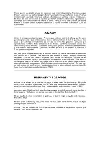 Puede que no sea posible el usar las oraciones para evitar todo problema financiero, porque
Dios en ocasiones usa las finanzas para llamar nuestra atención y enseñarnos cosas. Pero tus
oraciones con seguridad ayudarán a proteger a tu esposo de luchas y pérdidas innecesarias.
El deseo de Dios es bendecir a aquellos que tienen corazones obedientes, agradecidos y
dadivosos, cuyo verdadero tesoro está en el Señor. “Porque donde esté tu tesoro, allí estará
también tu corazón” (Mateo 6:21) Dios desea que tu esposo encuentre su tesoro en Él, no en
sus finanzas.




                                       ORACIÓN
Señor, te entrego nuestras finanzas. Te ruego que estés en control de ellas y que las uses
para tus propósitos. Que ambos seamos buenos administradores de todo lo que tú nos has
dado y que estemos completamente de acuerdo en cómo debe gastarse. Oro para que
aprendamos a vivir libres de las opresiones de las deudas. Donde no hemos sido sabios, trae
restauración y danos dirección. Muéstrame cómo puedo ayudar a aumentar nuestras finanzas
y no a disminuir las neciamente. Ayúdanos a recordar que todo lo que tenemos te pertenece y
a ser agradecidos por ello.

Oro para que a (nombre del esposo) le sea fácil darte a ti y a toros, de acuerdo a como tú lo
has instruido en tu Palabra. Dale sabiduría para manejar el dinero. Ayúdalo a tomar las
decisiones correctas para gastarlo Muéstrale cómo planear para el futuro. Oro para que él
encuentre el equilibrio perfecto entre el gastar sin necesidad y ser miserable. Que siempre
reciba buena paga por el trabajo que realiza, que su dinero no le sea robado o que lo pierda;
devorado, destruido o malgastado. Multiplícalo para que lo que él gane le rinda. Oro para que
no esté ansioso por sus finanzas, y que busque primero tu reino, sabiendo que mientras él lo
haga, tendremos lo que necesitamos (Lucas 12:31)




                         HERRAMIENTAS DE PODER
Así que no se afanen por lo que han de comer o beber; dejen de atormentarse. El mundo
pagano anda tras todas estas cosas, pero el Padre sabe que ustedes las necesitan. Ustedes,
por el contrario, busquen el reino de Dios y estas cosas les serán añadidas. Lucas 12:29-31

Además, a quien Dios le concede abundancia y riquezas, también le concede comer de ellas, y
tomar su parte y disfrutar de sus afanes, pues esto es don de Dios. Eclesiastés 5:19

El que ayuda al pobre no conocerá la pobreza,; el que le niega su ayuda será maldecido.
Proverbios 28:27

He sido joven y ahora soy viejo, pero nunca he visto justos en la miseria, ni que sus hijos
mendiguen pan. Salmo 37:25

Así que i Dios les proveerá de todo lo que necesiten, conforme a las gloriosas riquezas que
tiene en Cristo Jesús Filipenses 4:19
 