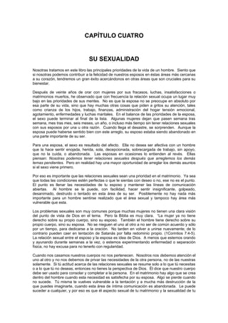 CAPÍTULO CUATRO


                                SU SEXUALIDAD
Nosotras tratamos en este libro las principales prioridades de la vida de un hombre. Siento que
si nosotras podemos contribuir a la felicidad de nuestros esposos en éstas áreas más cercanas
a su corazón, tendremos un gran éxito acercándonos en otras áreas que son cruciales para su
bienestar.

Después de veinte años de orar con mujeres por sus fracasos, luchas, insatisfacciones o
matrimonios muertos, he observado que con frecuencia la relación sexual ocupa un lugar muy
bajo en las prioridades de sus mentes. No es que la esposa no se preocupe en absoluto por
esa parte de su vida, sino que hay muchas otras cosas que piden a gritos su atención, tales
como crianza de los hijos, trabajo, finanzas, administración del hogar tensión emocional,
agotamiento, enfermedades y luchas maritales. En el balance de las prioridades de la esposa,
el sexo puede terminar al final de la lista. Algunas mujeres dejan que pasen semana tras
semana, mes tras mes, seis meses, un año, o incluso más tiempo sin tener relaciones sexuales
con sus esposos por una u otra razón. Cuando llega el desastre, se sorprenden. Aunque la
esposa puede haberse sentido bien con este arreglo, su esposo estaba siendo abandonado en
una parte importante de su ser.

Para una esposa, el sexo es resultado del afecto. Ella no desea ser afectiva con un hombre
que la hace sentir enojada, herida, sola, decepcionada, sobrecargada de trabajo, sin apoyo,
que no la cuida, o abandonada. Las esposas en ocasiones lo entienden al revés. Ellas
piensan: Nosotras podemos tener relaciones sexuales después que arreglemos los demás
temas pendientes. Pero en realidad hay una mayor oportunidad de arreglar los demás asuntos
si el sexo viene primero.

Por eso es importante que las relaciones sexuales sean una prioridad en el matrimonio. Ya sea
que todas las condiciones estén perfectas o que te sientas con deseo o no, ese no es el punto.
El punto es llenar las necesidades de tu esposo y mantener las líneas de comunicación
abiertas. Al hombre se le puede, con facilidad, hacer sentir insignificante, golpeado,
desanimado, destruido o tentado en esta área de su ser. Posiblemente no hay nada más
importante para un hombre sentirse realizado que el área sexual y tampoco hay área más
vulnerable que esta.

Los problemas sexuales son muy comunes porque muchas mujeres no tienen una clara visión
del punto de vista de Dios en el tema. Pero la Biblia es muy clara. “La mujer ya no tiene
derecho sobre su propio cuerpo, sino su esposo. También el hombre tiene derecho sobre su
propio cuerpo, sino su esposa. No se nieguen el uno al otro a no ser de común acuerdo y sólo
por un tiempo, para dedicarse a la oración. No tarden en volver a unirse nuevamente; de lo
contrario pueden caer en tentación de Satanás por falta redominio propio. (1Corintios 7:4-5).
La relación sexual entre el esposo y la esposa es idea de Dios. A menos que estemos orando
y ayunando durante semanas a la vez, o estemos experimentando enfermedad o separación
física, no hay excusa para no tenerlo con regularidad.

Cuando nos casamos nuestros cuerpos no nos pertenecen. Nosotros nos debemos atención el
uno al otro y no nos debemos de privar las necesidades de la otra persona, no de las nuestras
solamente. Si tú actitud acerca de las relaciones sexuales se resume solo a lo que tú necesitas
o a lo que tú no deseas, entonces no tienes la perspectiva de Dios. Él dice que nuestro cuerpo
debe ser usado para consolar y completar a la persona. En el matrimonio hay algo que se crea
dentro del hombre cuando esta necesidad es satisfecha por su esposa. Algo se pierde cuando
no sucede. Tú misma te vuelves vulnerable a la tentación y a mucha más destrucción de la
que puedes imaginarte, cuando esta área de íntima comunicación es abandonada. Le puede
suceder a cualquier, y por eso es que él aspecto sexual de tu matrimonio y la sexualidad de tu
 