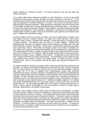 esposo necesita ser cubierta en oración. Y es mejor comenzar a orar por esto antes que
tengas que hacerlo.

Si tu esposo desea tener relaciones sexuales con más frecuencia y tú eres la que estás
evitando que esto suceda, ora para que Dios te ayude a cambiar tu forma de ser. Yo he
encontrado que el tiempo más difícil para lidiar con el tema de la relación sexual es cuando los
hijos son pequeños y no pueden valerse por sí mismos. Para cuando los acuestas a dormir,
estás exhausta y lista para descansar. Estás pensando en acostarte a dormir tan pronto como
te sea posible, mientras que tu esposo ha estado haciendo otros planes para ti. Tus opciones
son que él se tranquilice y le dices: “Olvídalo. Estoy cansada” o le dices lo exhausta que estás
y esperas que él responda: “No hay problema. Descansa” o comienzas con una mala actitud y
le haces sentir culpable o enojado. Pero yo he encontrado cuatro opciones que trabajan mucho
mejor. Trátalas a ver si funcionan contigo.

Cuando tu esposo te dice lo que tienes en mente, como solo lo puede hacer un esposo, no le
des vuelta a los ojos y respires profundo. En lugar de eso dile “Está bien, dame quince
minutos” (O diez o veinte, o el tiempo que necesites). Durante este tiempo, haz algo para que
te sientas atractiva. Por ejemplo, toma una ducha o un baño relajante. Échate loción
perfumada para el cuerpo o su perfume favorito (usa el perfume que sueles usas solo para
estas ocasiones a solas con él) Péinate. Lávate la cara y prepárala con productos que hagan
lucir tu piel suave y fresca. Ponte brillo en los labios y color en las mejillas. Cámbiate a un
ropa interior que tú sabes que él encuentra irresistible. No te preocupes de tus imperfecciones;
él no está pensando en ellas. Si estás consciente de ellas, usa un hermoso camisón de noche
que cubra las áreas que a ti te molestan. Mientras estás haciendo esto, ora para que Dios te
renueve las energías, fuerzas, vitalidad y buena actitud. La esperanza es que cuando estés
lista, tu esposo encuentre que valió la pena esperar. Te sorprenderá lo mucho mejor que eres
como pareja sexual, cuando te sientes bien contigo misma. Él estará más feliz y ambos
dormirán mejor. Esto es una pequeña inversión de tiempo para grandes resultados en tu
matrimonio.

En ocasiones tenemos la situación opuesta, donde la esposa es abandonada sexualmente por
el esposo. Su falta de interés puede suceder por muchas razones, física, mental o emocional
Pero si él está contento con pasar un mes tras otro sin tener relaciones sexuales, entonces
algo anda mal. Si no hay un problema físico impidiéndoselo, quizás tiene profundos
sentimientos de fracaso, reencanto, depresión o desesperanza que necesitan ser atendidos; las
oraciones pueden revelar cuál es el problema y cómo resolverlo. Busca ayuda profesional si la
necesitas. Es más económica que el divorcio o el tormento físico, emocional y mental de un
matrimonio muerto. No dejes que las emociones negativas como el resentimiento, amargura,
auto compasión y falta de perdón crezcan en ti. Mantente saludable y atractiva. Si no tienes
una opinión suficientemente alta de ti como para cuidar tu cuerpo, hazlo como un acto de
bondad hacia él. Ten camisones especiales que a él le gusten y ponte cuando estés con él.
Hazte un nuevo peinado; sorpréndelo con una nueva actitud y mantén tu mente fresca y
renovada. Básicamente, note quedes sin hacer algo.

Las cosas malas suceden cuando la parte sexual del matrimonio es abandonada. No dejes
que esto te suceda. Mantén tu vista en el calendario y rehúsa permitir que pase mucho tiempo
sin tener relaciones físicas con tu esposo. Si ha pasado demasiado tiempo, pídele a Dios que
te muestre el por qué y que te ayude a remediar la situación. Y recuerda, nunca es demasiado
tarde para orar por pureza sexual, no importa lo que haya ocurrido en el pasado de cualquier
de los dos. En ocasiones los problemas sexuales en el matrimonio suceden como resultado de
experiencias sexuales antes del matrimonio. Ora para que seas libre y sanada de esos
recuerdos. La pureza sucede en el momento que echa raíces en el corazón. La oración es
donde comienza. No pierdas o dañes lo que Dios tiene para tu matrimonio por se negligente y
no orar por esta área vital de tu vida.




                                         Oración
 