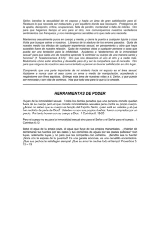 Señor, bendice la sexualidad de mi esposo y hazla un área de gran satisfacción para él.
Restaura lo que necesita ser restaurado, y por equilibrio donde sea necesario. Protégenos de
la apatía, decepción, crítica, ocupaciones, falta de perdón, mortandad o falta de interés. Oro
para que hagamos tiempo el uno para el otro, nos comuniquemos nuestros verdaderos
sentimientos con franqueza, y nos mantengamos sensibles a lo que cada uno necesita.

Mantennos sexualmente puros en cuerpo y mente, y cierra la puerta a cualquier lujuria o cosa
ilícita que busque asirse a nosotros. Líbranos de la atadura de los errores pasados. Quita de
nuestro medio los efectos de cualquier experiencia sexual, en pensamiento u obra que haya
sucedido fuera de nuestra relación. Quita de nuestras vidas a cualquier persona o cosa que
pueda ser una tentación para la infidelidad. Ayúdanos a “abstenernos de la inmoralidad
sexual” para que cada uno de nosotros aprenda “a controlar su cuerpo de una manera santa y
honrosa” (1 Tesalonicenses 4:3-5). Oro que nos deseemos el uno al otro y a nadie más.
Muéstrame cómo estar atractiva y deseable para él y ser la compañera que él necesita. Oro
para que ninguno de nosotros sea nunca tentado a pensar en buscar satisfacción en otro lugar.

Comprendo que una parte importante de mi misterio hacia mi esposo es el área sexual.
Ayúdame a nunca usar el sexo como un arma o medio de manipulación, accediendo o
negándome con fines egoístas. Entrego esta área de nuestras vidas a ti, Señor, y que pueda
ser renovada y con vida de continuo. Haz que todo sea para lo que tú lo creaste.




                          HERRAMIENTAS DE PODER
Huyan de la inmoralidad sexual. Todos los demás pecados que una persona comete quedan
fuera de su cuerpo pero el que comete inmoralidades sexuales peca contra su propio cuerpo.
¿Acaso no saben que su cuerpo es templo del Espíritu Santo, quien está en ustedes y al que
han recibido de parte de Dios? Ustedes no son sus propios dueños: fueron comprados por un
precio. Por tanto honren con su cuerpo a Dios. 1 Corintios 6: 18-20

Pero el cuerpo no es para la inmoralidad sexual sino para el Señor y el Señor para el cuerpo. 1
Corintios 6:13

Bebe el agua de tu propio pozo, el agua que fluye de tus propios manantiales. ¿Habrán de
derramarse tus fuentes por las calles y tus corrientes de aguas por las plazas públicas? Son
tuyas, solamente tuyas y no para que las compartas con extraños. ¡Bendita sea tu fuente!
¡Goza con la esposa de tu juventud! Es una gacela amorosa, es una cervatillo encantadora.
¡Que sus pechos te satisfagan siempre! ¡Que su amor te cautive todo el tiempo! Proverbios 5:
15 – 19
 
