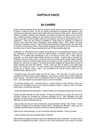 CAPÍTULO CINCO


                                      SU CARIÑO
Tomás y Patricia llevaban varios años de casados cuando ella tuvo una conversación seria con
él sobre su falta de cariño. Él era un esposo maravilloso en cualquier otro aspecto y sus
relaciones sexuales eran buenas, pero aparte del acto sexual no había cariño. No era porque
Tomás no quisiera a Patricia, él la adoraba, sino porque el cariño era algo que él no tuvo de
niño. Patricia se sentía culpable por la manera en que se sentía y no quería criticar o herir a
Tomás, pero ella no había recibido carillo de niña tampoco y por eso lo necesitaba tanto en su
matrimonio. Cada vez que Patricia le hablaba a Tomás sobre su problema él trataba de
cambiar, pero pronto las cosas regresaban como estaban antes. Esto produjo una gran
frustración y heridas en ambos. Con el tiempo Patricia perdió las esperanzas y se sintió como
si estuviera muriendo por dentro. Ella no podía visualizar cómo podría vivir el resto de su vida
sin cariño, pero no tenía ninguna esperanza de que Tomás cambiara algún día.

Finalmente, su infelicidad la forzó a hablar del problema con sus compañeras de oración. Ellas
con diligencia lo cubrieron con oraciones cada semana y mientras oraban, Dios obró en
Patricia. Él le habló sobre obedecerlo a Él en el área de comer bien y hacer ejercicio
apropiado, un área donde había estado siempre en rebelión. Cuando ella se sometió por
completo a Dios en cuanto a esto y comenzó a hacer las cosas que Él le había estado diciendo
que hiciera, comenzó a sentirse mejor acerca de sí misma y se dio cuenta de que merecía ser
tratada con cariño por su esposo. No tenía que sentirse culpable por desear afecto porque el
Señor deseaba eso para ella también. Pronto sintió que Dios la dirigía a que tratara este
asunto con Tomás de nuevo. En esta ocasión sería diferente porque ahora estaba siendo
guiada por el Espíritu Santo y ella y sus compañeras de oración habían orado por una
transformación milagrosa en él.

- Necesité coraje para poder hablar de esto de nuevo – me contó ella-, Yo temía que nos
impulsará al divorcio porque ambos estábamos muy heridos y sentía que no había esperanza
entre nosotros. Pero Dios me dio la habilidad de decir en amor las palabras que necesitaba
decir, y en esta ocasión la conversación trajo un avance inmediato.

- El momento decisivo vino – recuerda Tomás -, cuando Patricia me dijo “Querido ¿cómo una
persona tan maravillosa como tú, con todos tus atributos, alguien a quien yo amo y en quien
confío tanto, no puede ser cariñoso?

- Como dije palabras que lo alentaban – explicó Patricia-, le dio esperanza para tratar de nuevo.

Tomás procedió diferente en esta ocasión. Él llevo el problema a su grupo de oración de
hombres, quienes de inmediato se reunieron alrededor de él. Ellos decidieron que solo
apoyarlo en oración diaria, sino mantenerlo también dando cuentas de su esfuerzo por mostrar
algún tipo de cariño a Patricia cada día.

- Esto es algo a lo que yo le doy la bienvenida, porque deseaba cambiar –dijo Tomas-, Yo amo
a Patricia y odiaba que le estuviese haciendo daño. Deseaba ser diferente y sabía que una
verdadera transformación solo podía suceder por el poder del Espíritu Santo.

Cada día por varias semanas, uno de los hombres del grupo llamaba Tomas y le decía:

- ¿Qué has hecho hoy para mostrare afecto a Patricia?

Ellos también le sugerían diversas maneras de demostrarle cariño y alentarla. Le dijeron que la
llamara con regularidad y le dijera “¿Cómo me va?” Para una persona cuyo corazón no ha sido
 