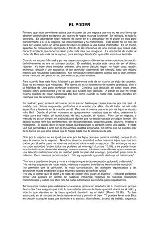 EL PODER
Primero que todo permíteme aclara que el poder de una esposa que ora no es una forma de
obtener control sobre su esposo ¡así que no te hagas muchas ilusiones! En realidad, es todo lo
contrario. Es abandonar todo reclamo de poder en ti y descansar en el poder de dios para
transformarte a ti, a tu esposo, tus circunstancias y tu matrimonio. Este poder no se nos da
para ser usado como un arma para devolver los golpes a una bestia indomable. Es un medio
apacible de restauración apropiada a través de las oraciones de una esposa que desea más
hacer lo correcto que tener la razón y dar vida más que vengarse. Es una forma de invitar al
poder de Dios a la vida de tu esposo, para su mayor bendición, que al fin es la tuya también.

Cuando mi esposo Michael y yo nos casamos surgieron diferencias entre nosotros, la oración
definitivamente no era mi primera opción. En realidad, estaba más cerca de ser el último
recurso. Yo traté otros métodos primero, tales como discutir, rogar, no hacer caso, evadir,
enfrentar, discutir y por supuesto, el tan conocido tratamiento del silencio, todo con mucho
menos que resultados satisfactorios. Me tomó algún tiempo darme cuenta que al orar primero,
estos métodos de operación no placenteros, podrían evitarse.

Para cuando leas este libro, Michael y yo tendremos más de un cuarto de siglo de casados.
Esto no es menos que milagroso. Por cierto, no es un testimonio de nuestra grandeza, sino a
la fidelidad de Dios para contestar oraciones. Confieso que después de todos estos años
todavía estoy aprendiendo y no es algo que sucede con facilidad. A pesar de que no tengo
mucha práctica de estar haciéndolo tan bien como cuando lo hacía mal, puedo decirles sin
reservas que las oraciones trabajan.

En realidad, yo no aprendí cómo orar por mi esposo hasta que comencé a orar por mis hijos. A
medida que obtuve respuestas profundas a la oración por ellos, decidí tratar de ser más
específica y ferviente en la oración por él. Pero me di cuenta que orar por los hijos es mucho
más fácil. Desde el primer momento en que ponemos nuestros ojos en ellos, deseamos lo
mejor para sus vidas, sin condiciones, de todo corazón, sin dudas. Pero con un esposo, a
menudo no es tan simple, en especial para alguien que ha estado casada por algún tiempo. Un
esposo puede herir tus sentimientos, ser desconsiderado, despreocupado, abusivo, irritante o
negligente. El puede decir o hacer cosas que traspasan tu corazón como una astilla. Y cada
vez que comienzas a orar por él encuentras la astilla enconada. Es obvio que no puedes orar
de la forma en que Dios desea que lo hagas hasta que te deshaces de ella.

Orar por tu esposo no es igual que orar por tus hijos (aunque parezca similar), porque tú no
eres la mamá de tu esposo. Nosotros tenemos autoridad sobre nuestros hijos que nos son
dados por el señor pero no tenemos autoridad sobre nuestros esposos. Sin embargo, se nos
ha dado autoridad “sobre todos los poderes del enemigo” (Luchas 10:19), y se puede hacer
mucho daño a los planes del enemigo cuando oramos. Muchas cosas difíciles que suceden en
una relación matrimonial son en realidad parte del plan del enemigo, preparado para minar la
relación. Pero nosotras podemos decir: “No voy a permitir que nada destruya mi matrimonio”.

“”No voy a quedarme de pie y mirar a mi esposo que está preocupado, golpeado o destruido”
“No me voy a quedar sin hacer nada, mientras una pared invisible se levanta entre nosotros”
“no permitiré que la confusión, la mala comunicación, las actitudes equivocadas y las
decisiones malas erosionen lo que estamos tratando de edificar juntos”
“No voy a tolerar que el dolor y la falta de perdón nos guían al divorcio”. Nosotras podemos
tomar una postura en contra de cualquier influencia negativa en nuestras relaciones
matrimoniales y saber que Dios nos ha dado autoridades su nombre para respaldarnos.

Tú tienes los medios para establecer un cerco de protección alrededor de tu matrimonio porque
Jesús dijo “Les aseguro que todo lo que ustedes aten en la tierra quedará atado en el cielo, y
todo lo que desaten en la tierra quedará desatado en el cielo” (Mateo 18:18). Tu has
autorizado en el nombre de Jesús detener el mal y permitir el bien. Tú puedes llevar ante Dios
en oración cualquier cosa que controle a tu esposo: alcoholismo, exceso de trabajo, vagancia,
 