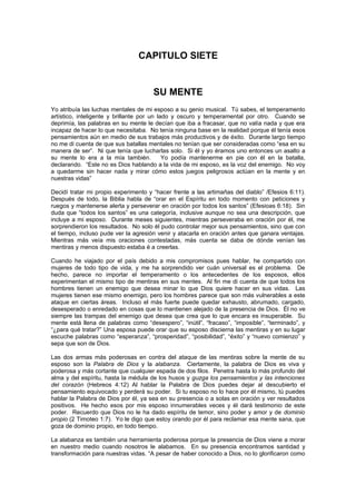 CAPITULO SIETE


                                      SU MENTE
Yo atribuía las luchas mentales de mi esposo a su genio musical. Tú sabes, el temperamento
artístico, inteligente y brillante por un lado y oscuro y temperamental por otro. Cuando se
deprimía, las palabras en su mente le decían que iba a fracasar, que no valía nada y que era
incapaz de hacer lo que necesitaba. No tenía ninguna base en la realidad porque él tenía esos
pensamientos aún en medio de sus trabajos más productivos y de éxito. Durante largo tiempo
no me di cuenta de que sus batallas mentales no tenían que ser consideradas como “esa en su
manera de ser”. Ni que tenía que lucharlas solo. Si él y yo éramos uno entonces un asalto a
su mente lo era a la mía también.           Yo podía mantenerme en pie con él en la batalla,
declarando. “Este no es Dios hablando a la vida de mi esposo, es la voz del enemigo. No voy
a quedarme sin hacer nada y mirar cómo estos juegos peligrosos actúan en la mente y en
nuestras vidas”

Decidí tratar mi propio experimento y “hacer frente a las artimañas del diablo” /Efesios 6:11).
Después de todo, la Biblia habla de “orar en el Espíritu en todo momento con peticiones y
ruegos y mantenerse alerta y perseverar en oración por todos los santos” (Efesioas 6:18). Sin
duda que “todos los santos” es una categoría, inclusive aunque no sea una descripción, que
incluye a mi esposo. Durante meses siguientes, mientras perseveraba en oración por él, me
sorprendieron los resultados. No solo él pudo controlar mejor sus pensamientos, sino que con
el tiempo, incluso pude ver la agresión venir y atacarla en oración antes que ganara ventajas.
Mientras más veía mis oraciones contestadas, más cuenta se daba de dónde venían las
mentiras y menos dispuesto estaba é a creerlas.

Cuando he viajado por el país debido a mis compromisos pues hablar, he compartido con
mujeres de todo tipo de vida, y me ha sorprendido ver cuán universal es el problema. De
hecho, parece no importar el temperamento o los antecedentes de los esposos, ellos
experimentan el mismo tipo de mentiras en sus mentes. Al fin me di cuenta de que todos los
hombres tienen un enemigo que desea minar lo que Dios quiere hacer en sus vidas. Las
mujeres tienen ese mismo enemigo, pero los hombres parece que son más vulnerables a este
ataque en ciertas áreas. Incluso el más fuerte puede quedar exhausto, abrumado, cargado,
desesperado o enredado en cosas que lo mantienen alejado de la presencia de Dios. Él no ve
siempre las trampas del enemigo que desea que crea que lo que encara es insuperable. Su
mente está llena de palabras como “desespero”, “inútil”, “fracaso”, “imposible”, “terminado”, y
“¿para qué tratar?” Una esposa puede orar que su esposo discierna las mentiras y en su lugar
escuche palabras como “esperanza”, “prosperidad”, “posibilidad”, “éxito” y “nuevo comienzo” y
sepa que son de Dios.

Las dos armas más poderosas en contra del ataque de las mentiras sobre la mente de su
esposo son la Palabra de Dios y la alabanza. Ciertamente, la palabra de Dios es viva y
poderosa y más cortante que cualquier espada de dos filos. Penetra hasta lo más profundo del
alma y del espíritu, hasta la médula de los husos y guzga los pensamientos y las intenciones
del corazón (Hebreos 4:12) Al hablar la Palabra de Dios puedes dejar al descubierto el
pensamiento equivocado y perderá su poder. Si tu esposo no lo hace por él mismo, tú puedes
hablar la Palabra de Dios por él, ya sea en su presencia o a solas en oración y ver resultados
positivos. He hecho esos por mis esposo innumerables veces y él dará testimonio de este
poder. Recuerdo que Dios no le ha dado espíritu de temor, sino poder y amor y de dominio
propio (2 Timoteo 1:7). Yo le digo que estoy orando por él para reclamar esa mente sana, que
goza de dominio propio, en todo tiempo.

La alabanza es también una herramienta poderosa porque la presencia de Dios viene a morar
en nuestro medio cuando nosotros le alabamos. En su presencia encontramos santidad y
transformación para nuestras vidas. “A pesar de haber conocido a Dios, no lo glorificaron como
 