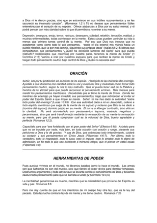 a Dios ni le dieron gracias, sino que se extraviaron en sus inútiles razonamientos y se les
oscureció su insensato corazón”. (Romanos 1:21) Tú no deseas que pensamientos fútiles
entenebrezcan el corazón de su esposo. Ofrece alabanzas a Dios por su salud mental, y él
podrá pensar con más claridad sobre lo que él permitirá o no entrar a su mente.

Depresión, amargura, enojo, temor, rechazo, desespero, soledad, rebelión, tentación, maldad, y
muchas enfermedades, todas comienzan en la mente. Estas cosas pueden controlar su vida a
menos que primero tomes control de tu mente. Por eso que Dios nos instruye que no
aceptemos como cierto todo lo que pensamos. “todos el día extendí mis manos hacia un
pueblo rebelde, que va por mal camino, siguiendo sus propias ideas” (Isaías 65:2) El desea que
compartamos sus pensamientos “¿Quién ha conocido lamente del Señor para que pueda
instruirlo? Nosotros(los que creemos) por nuestra parte, tenemos la mente de Cristo” (1
Corintios 2:16) Vamos a orar por nuestros esposos para que reciban la mente de Cristo y
traigan todo pensamiento cautivo bajo control de Dios ¿Quién no necesita eso?




                                       ORACIÓN
Señor, oro por tu protección en la mente de mi esposo. Protégelo de las mentiras del enemigo.
Ayúdalo a que discierna con claridad entre tu voz y cualquier otra y muéstrale cómo tomar todo
pensamiento cautivo, según tu nos lo has instruido. Que él pueda tener sed de tu Palabra y
hambre de tu Verdad para que pueda reconocer el pensamiento erróneo. Dale fuerzas para
resistir los pensamientos mentirosos. Recuérdale que él tiene la mente de Cristo. Donde las
mentiras del enemigo ya hayan invadido sus pensamientos, hago que retrocedan al invitar el
poder del Espíritu Santo a que limpie su mente. Señor, tú me has dado la autoridad “sobre
todo poder del enemigo” (Lucas 10:19). Con esa autoridad dada a mi en Jesucristo, ordeno a
todo espíritu mentiroso que salga de la mente de mi esposo y reclamo que Dios le ha dado a
(nombre del esposo) dominio propio en su mente. Él no va a albergar confusión, sino vida en
la claridad.     No será atormentado con pensamientos impuros, malvado, negativos o
pecaminosos, sino que será transformado mediante la renovación de su mente la renovación
su mente, para que él pueda comprobar cuál es la voluntad de Dios, buena agradable y
perfecta (Romanos 12:2).

Capacítalo para que “sea fortalecido con el gran poder del Señor” (Efesios 6:10). Ayúdalo para
que no se inquiete por nada, más bien, en toda ocasión con oración y ruego, presente sus
peticiones a Dios y le dé gracias. Y paz de Dios, que sobrepasa todo entendimiento, cuidará
su corazón y sus pensamientos en Cristo Jesús (Filipenses 4:6-7). Por último, todo lo
verdadero, todo lo respetable, todo lo justo, todo lo impuro, todo lo amable todo lo digno de
admiración, en fin todo lo que sea excelente o merezca elogio, que él piense en estas cosas
(Filipenses 4:8)




                         HERRAMIENTAS DE PODER
Pues aunque vivimos en el mundo, no libramos batallas como lo hace el mundo. Las armas
con que luchamos no son del mundo, sino que tienen el poder divino para derribar fortalezas.
Destruimos argumentos y toda altivez que se levanta contra el conocimiento de Dios y llevamos
cautivo todo pensamiento para que se someta a Cristo (2 Corintios 10:3-5)

La mentalidad pecaminosa es muerte, mientras que la mentalidad que proviene del Espíritu es
vida y paz. Romanos 8:6

Pero me doy cuenta de que en los miembros de mi cuerpo hay otra ley, que es la ley del
pecado. Esta ley lucha contra la ley de mi mente y me tiene cautivo. Romanos 7:23
 