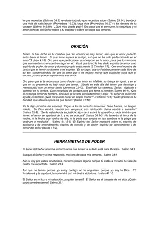 lo que necesitas (Salmos 34:9) revelarte todos lo que necesitas saber (Salmo 25:14), bendecir
una vida de satisfacción (Proverbios 19:23), larga vida (Proverbios 10:27) y los deseos de tu
corazón (Salmo 145:19). ¿Qué más puede pedir? Ora para que el consuelo, la seguridad y el
amor perfecto del Señor rodee a tu esposo y lo libre de todos sus temores.




                                        ORACIÓN
Señor, tú has dicho en tu Palabra que “en el amor no hay temor, sino que el amor perfecto
echa fuera el temor. El que teme espera el castigo, así que no ha sido perfeccionado en el
amor”(1 Juan 4:18) Oro para que perfecciones a mi esposo en tu amor, para que los temores
que atormentan no encuentren lugar en él. Yo sé que tú no le has dado espíritu de temor sino
espíritu de poder, de amor y dominio propio en su mente (2 Timoteo 1:7). Oro en el nombre de
Jesús que el temor no domine a mi esposo. En su lugar, que tu Palabra penetre cada fibra de
su ser, convenciéndolo de que tu amor por él es mucho mayor que cualquier cosa que él
encare, y nada puede separarlo de ese amor.

Oro para que él te reconozca como Padre cuyo amor es infalible, su fuerza sin igual, y en el
que en su presencia no hay nada que temer. Líbralo en este día del temor que destruye y
reemplázalo con un temor santo (Jeremías 32:40). Enséñale tus caminos, Señor, Ayúdalo a
caminar en tu verdad. Dale integridad de corazón para que tema tu nombre (Salmo 86:11) Que
él no tenga temor de hombre, sino que se levante confiadamente y diga: “El señor es quien me
ayuda; no temeré ¿Qué me puede hacer un simple mortal?” (Hebreos 13:6) “Cuán grande es tu
bondad, que atesoras para los que temen” (Salmo 31:19)

Yo te digo (nombre del esposo), “Digan a los de corazón temeroso: Sean fuertes, no tengan
miedo. Su Dios vendrá, vendrá con venganza; con retribución divina vendrá a salvarlos”
(Isaías 35:4). “Serás establecida en justicia; lejos de ti estará la opresión y nada tendrás que
temer; el terror se apartará de ti, y no se acercará” (Isaías 54:14) No temerás el terror de la
noche, ni la flecha que vuelva de día, ni la peste que acecha en las sombras ni la plaga que
destruye a mediodía”. (Salmo 91: 5-6) “El Espíritu del Señor reposará sobre él, espíritu de
sabiduría y de entendimiento, espíritu de consejo y de poder, espíritu de conocimiento y de
temor del señor (Isaías 11:2).




                          HERRAMIETNAS DE PODER
El ángel del Señor acampa en torno a los que temen; a su lado está para librarlos. Salmo 34:7

Busqué al Señor y él me respondió, me libró de todos mis temores. Salmo 34:4

Aún si voy por valles tenebrosos, no temo peligro alguno porque tú estás a mi lado; tu vara de
pastor me reconforta. Salmo 23:4

Así que no temas porque yo estoy contigo; no te angusties, porque yo soy tu Dios.            TE
fortaleceré y te ayudaré, te sostendré con mi diestra victoriosa. Isaías 41:10

El Señor es mi luz y mi salvación ¿a quién temeré? El Señor es el baluarte de mi vida ¿Quién
podrá amedrentarme? Salmo 27:1
 