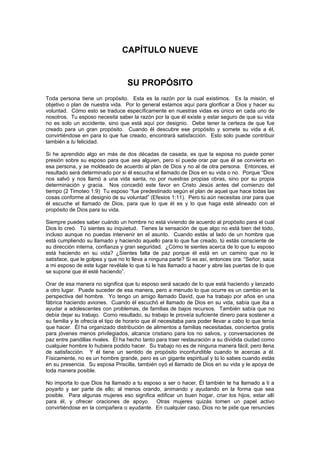 CAPÍTULO NUEVE


                                  SU PROPÓSITO
Toda persona tiene un propósito. Esta es la razón por la cual existimos. Es la misión, el
objetivo o plan de nuestra vida. Por lo general estamos aquí para glorificar a Dios y hacer su
voluntad. Cómo esto se traduce específicamente en nuestras vidas es único en cada uno de
nosotros. Tu esposo necesita saber la razón por la que él existe y estar seguro de que su vida
no es solo un accidente, sino que está aquí por designio. Debe tener la certeza de que fue
creado para un gran propósito. Cuando él descubre ese propósito y somete su vida a él,
convirtiéndose en para lo que fue creado, encontrará satisfacción. Esto solo puede contribuir
también a tu felicidad.

Si he aprendido algo en más de dos décadas de casada, es que la esposa no puede poner
presión sobre su esposo para que sea alguien, pero sí puede orar par que él se convierta en
esa persona, y se moldeado de acuerdo al plan de Dios y no al de otra persona. Entonces, el
resultado será determinado por si él escucha el llamado de Dios en su vida o no. Porque “Dios
nos salvó y nos llamó a una vida santa, no por nuestras propias obras, sino por su propia
determinación y gracia. Nos concedió este favor en Cristo Jesús antes del comienzo del
tiempo (2 Timoteo 1:9) Tu esposo “fue predestinado según el plan de aquel que hace todas las
cosas conforme al designio de su voluntad” (Efesios 1:11). Pero tú aún necesitas orar para que
él escuche el llamado de Dios, para que lo que él es y lo que haga esté alineado con el
propósito de Dios para su vida.

Siempre puedes saber cuándo un hombre no está viviendo de acuerdo al propósito para el cual
Dios lo creó. Tú sientes su inquietud. Tienes la sensación de que algo no está bien del todo,
incluso aunque no puedas intervenir en el asunto. Cuando estás al lado de un hombre que
está cumpliendo su llamado y haciendo aquello para lo que fue creado, tú estás consciente de
su dirección interna, confianza y gran seguridad. ¿Cómo te sientes acerca de lo que tu esposo
está haciendo en su vida? ¿Sientes falta de paz porque él está en un camino que no le
satisface, que le golpea y que no lo lleva a ninguna parte? Si es así, entonces ora: “Señor, saca
a mi esposo de este lugar revélale lo que tú le has llamado a hacer y abre las puertas de lo que
se supone que él esté haciendo”.

Orar de esa manera no significa que tu esposo será sacado de lo que está haciendo y lanzado
a otro lugar. Puede suceder de esa manera, pero a menudo lo que ocurre es un cambio en la
perspectiva del hombre. Yo tengo un amigo llamado David, que ha trabajo por años en una
fábrica haciendo aviones. Cuando él escuchó el llamado de Dios en su vida, sabía que iba a
ayudar a adolescentes con problemas, de familias de bajos recursos. También sabía que no
debía dejar su trabajo. Como resultado, su trabajo le proveía suficiente dinero para sostener a
su familia y le ofrecía el tipo de horario que él necesitaba para poder llevar a cabo lo que tenía
que hacer. Él ha organizado distribución de alimentos a familias necesitadas, conciertos gratis
para jóvenes menos privilegiados, alcance cristiano para los no salvos, y conversaciones de
paz entre pandillas rivales. Él ha hecho tanto para traer restauración a su dividida ciudad como
cualquier hombre lo hubiera podido hacer. Su trabajo no es de ninguna manera fácil, pero llena
de satisfacción. Y él tiene un sentido de propósito inconfundible cuando te acercas a él.
Físicamente, no es un hombre grande, pero es un gigante espiritual y tú lo sabes cuando estás
en su presencia. Su esposa Priscilla, también oyó el llamado de Dios en su vida y le apoya de
toda manera posible.

No importa lo que Dios ha llamado a tu esposo a ser o hacer, Él también te ha llamado a ti a
poyarlo y ser parte de ello; al menos orando, animando y ayudando en la forma que sea
posible. Para algunas mujeres eso significa edificar un buen hogar, criar los hijos, estar allí
para él, y ofrecer oraciones de apoyo. Otras mujeres quizás tomen un papel activo
convirtiéndose en la compañera o ayudante. En cualquier caso, Dios no te pide que renuncies
 