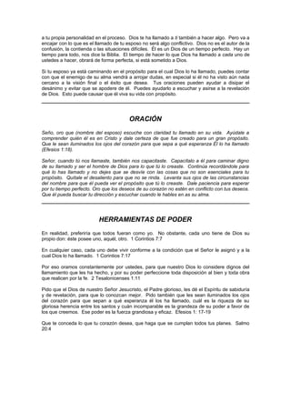 a tu propia personalidad en el proceso. Dios te ha llamado a ti también a hacer algo. Pero va a
encajar con lo que es el llamado de tu esposo no será algo conflictivo. Dios no es el autor de la
confusión, la contienda o las situaciones difíciles. Él es un Dios de un tiempo perfecto. Hay un
tiempo para todo, nos dice la Biblia. El tiempo de hacer lo que Dios ha llamado a cada uno de
ustedes a hacer, obrará de forma perfecta, si está sometido a Dios.

Si tu esposo ya está caminando en el propósito para el cual Dios lo ha llamado, puedes contar
con que el enemigo de su alma vendrá a arrojar dudas, en especial si él no ha visto aún nada
cercano a la visión final o el éxito que desea. Tus oraciones pueden ayudar a disipar el
desánimo y evitar que se apodere de él. Puedes ayudarlo a escuchar y asirse a la revelación
de Dios. Esto puede causar que él viva su vida con propósito.




                                        ORACIÓN
Seño, oro que (nombre del esposo) escuche con claridad tu llamado en su vida. Ayúdale a
comprender quién él es en Cristo y dale certeza de que fue creado para un gran propósito.
Que le sean iluminados los ojos del corazón para que sepa a qué esperanza Él lo ha llamado
(Efesios 1:18).

Señor, cuando tú nos llamaste, también nos capacitaste. Capacítalo a él para caminar digno
de su llamado y ser el hombre de Dios para lo que tú lo creaste. Continúa recordándole para
qué lo has llamado y no dejes que se desvíe con las cosas que no son esenciales para tu
propósito. Quítale el desaliento para que no se rinda. Levanta sus ojos de las circunstancias
del nombre para que él pueda ver el propósito que tú lo creaste. Dale paciencia para esperar
por tu tiempo perfecto. Oro que los deseos de su corazón no estén en conflicto con tus deseos.
Que él pueda buscar tu dirección y escuchar cuando le hables en as su alma.




                          HERRAMIENTAS DE PODER
En realidad, preferiría que todos fueran como yo. No obstante, cada uno tiene de Dios su
propio don: éste posee uno, aquél, otro. 1 Corintios 7:7

En cualquier caso, cada uno debe vivir conforme a la condición que el Señor le asignó y a la
cual Dios lo ha llamado. 1 Corintios 7:17

Por eso oramos constantemente por ustedes, para que nuestro Dios lo considere dignos del
llamamiento que les ha hecho, y por su poder perfeccione toda disposición al bien y toda obra
que realicen por la fe. 2 Tesalonicenses 1:11

Pido que el Dios de nuestro Señor Jesucristo, el Padre glorioso, les dé el Espíritu de sabiduría
y de revelación, para que lo conozcan mejor. Pido también que les sean iluminados los ojos
del corazón para que sepan a qué esperanza él los ha llamado, cuál es la riqueza de su
gloriosa herencia entre los santos y cuán incomparable es la grandeza de su poder a favor de
los que creemos. Ese poder es la fuerza grandiosa y eficaz. Efesios 1: 17-19

Que te conceda lo que tu corazón desea, que haga que se cumplan todos tus planes. Salmo
20:4
 