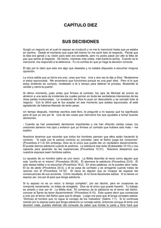 CAPÍTULO DIEZ


                                SUS DECISIONES
Surgió un negocio en el cual mi esposo se involucró y no me lo mencionó hasta que ya estaba
en camino. Desde el momento que supe del mismo no me sentí bien al respecto. Pensé que
la idea era genial y su visión para esto era excelente, pero no podía pasar por alto la falta de
paz que sentía al respecto. De hecho, mientras más oraba, más fuerte la sentía. Cuando se lo
mencioné, me respondió a la defensiva: -Tú no confías en que yo haga la decisión correcta.

Él dijo por lo claro que esto era algo que deseaba y no estaba dispuesto a escuchar ninguna
oposición.

La única salida que yo tenía era orar, cosa que hice. Una y otra vez le dije a Dios: “Muéstrame
si estoy equivocada. Me encantaría que funcionara porque es una gran idea. Pero si lo que
estoy sintiendo es correcto, revélaselo a él a tiempo para detener el proceso. Muéstrale la
verdad y cierra la puerta”.

Al último momento, justo antes que firmara el contrato, los ojos de Michael de pronto se
abrieron a una serie de incidentes los cuales ponían en duda las verdaderas intensiones de las
otras partes involucradas. La revelación de Dios lo puso en descubierto y se canceló todo el
negocio. Con lo difícil que le fue aceptar en ese momento que estaba equivocado, él está
agradecido de haberse liberado de tanto pesar.

Un tiempo después, mientras escribía este libro, le pregunté a mi esposo qué ha significado
para él que yo ore por él. Una de las cosas que mencionó fue que ayudaba a tomar buenas
decisiones.

- Cuando se han presentado decisiones importantes y me han ofrecido ciertas cosas, tus
oraciones abrieron mis ojos y evitaron que yo firmara un contrato que hubiera sido malo – me
explico.

Nosotros tenemos que recordar que todos los hombres piensan que ellos están haciendo lo
correcto. “A cada uno le parece correcto su proceder, pero el Señor juzga los corazones”
(Proverbios 2:1-2) Sin embargo, Dios es el único que puede dar un verdadero discernimiento.
Él puede darnos sabiduría cuando la pedimos. La sabiduría trae éxito (Eclesiastés 10:10) y nos
capacita para aprender de las experiencias (Proverbios 15:31). Nosotros deseamos que
nuestros esposos sean hombres sabios.

Lo opuesto de un hombre sabio es uno necio. La Biblia describe al necio como alguien que
solo “confía en sí mismo” (Proverbios 28:26). Él aborrece la sabiduría (Proverbios 23:9). Él
solo desea hablar y no escuchar (Proverbios 18:2). En otras palabras, no le puedes decir nada.
Él es de pleito (Proverbios 20:3), y él se pasa de confiado y es arrogante cuando tratas de
razonar con él (Proverbios 14:16). El necio es alguien que es incapaz de sopesar las
consecuencias de sus acciones. Como resultado, él no toma decisiones sabias. Si tú tienes un
esposo así, ora por él para que tenga sabiduría.

Si tu esposo no es un necio “a tiempo completo”, por así decirlo, pero en ocasiones se
comporta neciamente, no trates de arreglarlo. Dios es el único que puede hacerlo. Tu trabajo
es amarlo y orar por él. La Biblia dice: “El comienzo de la sabiduría es el temor del Señor,
conocer al Santo es tener discernimiento” (Proverbios 9:10). Esto quiere decir que comienzas
a orar por el temor del Señor para que lo atrape. Luego ora para que él tenga consejos sabios:
“Dichoso el hombre que no sigue el consejo de los malvados” (Salmo 1:1). Si tú continúas
orando por tu esposo para que tenga sabiduría un consejo santo, entonces aunque él tome una
decisión mala, puedes disfrutar del consuelo de saber que hiciste tu parte y Dios hará que
 