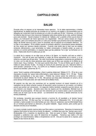 CAPÍTULO ONCE


                                           SALUD
Durante años mi esposo no le interesaba hacer ejercicio. Yo le daba reprimendas y charlas
significativas, le dejaba artículos de revistas en su camino y le rogaba y me lamentaba que no
deseaba ser viuda pero todo le entraba por un oído y le salía por el otro. Entonces, un día tuve
la brillante idea de que si las oraciones trabajaban para otras partes de su vida, podrían trabajar
para esto también. Decidí emplear mi método de “cállate y ora” y pedirle a Dios que le diera el
deseo y la motivación de hacer ejercicios con regularidad. Oré por varios meses sin ningún
resultado, pero una mañana escuché un ruido poco familiar que provenía de la otra habitación.
Seguí de donde venía el ruido y para mi sorpresa, era mi esposo en el andador eléctrico. Yo
no dije ni una palabra. Él ha estado usando el andador eléctrico y levantando pesas alrededor
de tres veces por semana desde entonces. Cuando más tarde dijo lo bien que se estaba
sintiendo últimamente y que lamentaba no haber comenzado a hacerlo antes, yo puse en
práctica un control admirable y ni siquiera deje que las palabras “te lo dije” se formaran en mi
boca. Hasta este día él no sabe que yo oré.

La salud de tu esposo no es algo que se toma a la ligera, no importa cuál sea su edad o
condición. Ora por él para que aprenda a cuidar de forma apropiada de si mismo, y si se
enferma ora para que él sea sano. He visto muchísimas respuestas a oraciones de sanidad en
mi vida y en la vida de otras personas para dudar que el Dios que sanaba en la Biblia es el
mismo ayer, hoy y mañana. Yo creo que cuando Dios dice, “Yo soy el Señor que te sana”, Él
habla en serio (Éxodo 15:26). Yo tengo la misma fe de Jeremías que oró, “Sáname Señor y
seré sanado” (Jeremías 17:14). Yo confío en su Palabra cuando promete “Yo te restauraré y
sanaré tus heridas” (Jeremías 30:17).

Jesús “tomó nuestras enfermedades y llevó nuestras dolencias” (Mateo 8:17). Él le dio a sus
discípulos el poder de “sanar toda enfermedad y toda dolencia” (Mateo 10:1). Él dijo: “Estas
señales acompañarán a los que crean – Podrán las manos sobre los enfermos y éstos
recobrarán la salud” (Mateo 16: 17-18). Me parece que Dios está interesado en sanar y él no
puso tiempo límite para esto; tan solo límite de fe (Mateo 9:22).

Mi esposo me dijo que mis oraciones por su sanidad tuvieron el mayor impacto en él a
mediados de los años ochenta cuando él descubrió varios tumores en su cuerpo y el médico
pensó que podían ser cancerosos. Un segundo médico también sospecho que era cáncer, así
que hicieron una biopsia. Durante esos días de espera por los resultados, Michael tuvo la
tentación de preocuparse. Él dice que mis oraciones por su buena salud y paz lo sostuvieron
hasta que se supo que no era cáncer. Le removieron los tumores y desde entonces no ha
tenido problemas.

Sin embargo, recuerdo que aunque oramos y tuvimos fe, él resultado y el tiempo fueron
decisiones de Dios. Él dice que hay “un tiempo para sanar” (Elesiastés 3:3). Si tú oras por
sanidad y nada sucede no te atormentes con eso. Dios en ocasiones usa la enfermedad física
de un hombre para llamar su atención y Él poder hablarle. Sigue orando, pero confía que la
decisión de Dios es el resultado.

Lo mismo sucede cuando oramos para que Dios salve a una persona. Nosotros no tenemos la
palabra final sobre la hora de la muerte de alguien. La Biblia dice que hay “tiempo para morir”
(Eclesiastés 3:2) y nosotros no decidimos eso, Dios es quien lo hace. Nosotros debemos
aceptarlo y podemos orar, pero Él determina el resultado. Tenemos que darle a Él ese
privilegio sin resentimientos, faltas o enojándonos con Él. Ora por la salud de tu esposo, pero
déjala en las manos de Dios.
 