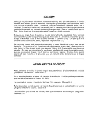ORACIÓN
Señor, yo oro por tu toque sanador en (nombre del esposo). Haz que cada parte de su cuerpo
funcione de la manera que tú la diseñaste. Dondequiera que haya algo fuera de balance, hazlo
que funcione en perfecto orden. Sánalo de cualquier enfermedad, dolencia, lesión, mal o
debilidad. Fortalece su cuerpo para que soporte bien su trabajo y cuando él duerma que pueda
despertar descansado por completo, rejuvenecido y reanimado. Dale un corazón fuerte que no
falle. Yo no deseo que él tenga problemas del corazón en ningún momento.

Oro para que tenga deseo de cuidar su cuerpo, comer alimentos saludables, hacer ejercicio
con regularidad y evitar cualquier cosa que sea dañina para él. Ayúdalo a comprender que su
cuerpo es tu templo y que él debe cuidarlo como tal (1 Corintios 3:16). Oro para que él lo
presente como sacrificio vivo, santo y agradable a ti (Romanos 12:1)

Te ruego que cuando esté enfermo lo sostengas y lo sanes. Llénalo de tu gozo para que se
fortalezca. Oro en especial por (menciona cualquier cosa que te preocupe). Dale fe para que
diga “Señor, mi Dios, te pedí ayuda y me sanaste” (Salmo 30:2) Gracias señor, que tú eres mi
sanador. Oro para que mi esposo viva una larga y saludable vida y cuando venga la muerte,
que sea acompañada de paz y no de doloroso sufrimiento y agonía. Gracias, Señor, que tú
estarás allí para recibirlo en tu presencia y no un momento antes de la hora que tú tengas
señalada.




                           HERRAMIENTAS DE PODER

Alaba, alma mía, al Señor y no olvides ninguno de sus beneficios. Él perdona todo tus pecados
y sana todas tus dolencias. Salmo 103:2-3

En su angustia clamaron al Señor, y él los salvó de su aflicción. Envió su palabra para sanarlo,
y así los rescató del sepulcro. Salmo 107: 19-20

He escuchado tu oración y he visto tus lágrimas. Voy a sanarte. 2 Reyes 20:5

Tu luz despuntará como la aurora, y al instante llegará tu sanidad; tu justicia te abrirá el camino
y la gloria del Señor te seguirá. Isaías 58:8

Les daré salud y los curaré; los sanaré y haré que disfruten de abundante paz y seguridad.
Jeremías 33:6.
 
